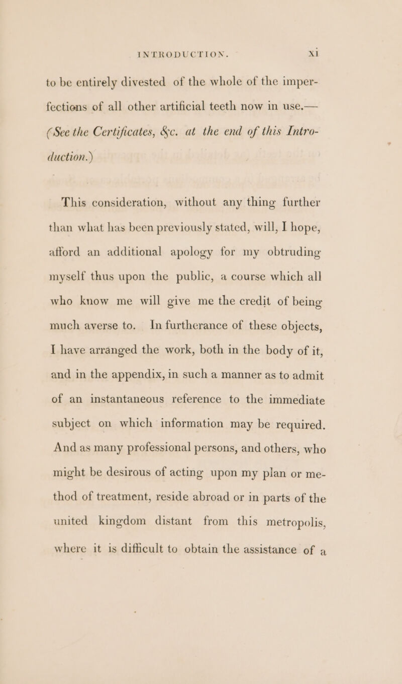 to be entirely divested of the whole of the imper- fections of all other artificial teeth now in use.— (See the Certificates, &amp;c. at the end of this Intro- duction. ) This consideration, without any thing further than what has been previously stated, will, I hope, afford an additional apology for my obtruding myself thus upon the public, a course which all who know me will give me the credit of being much averse to. In furtherance of these objects, I have arranged the work, both in the body of it, and in the appendix, in such a manner as to admit of an instantaneous reference to the immediate subject on which information may be required. And as many professional persons, and others, who might be desirous of acting upon my plan or me- thod of treatment, reside abroad or in parts of the united kingdom distant from this metropolis, where it is difficult to obtain the assistance of a