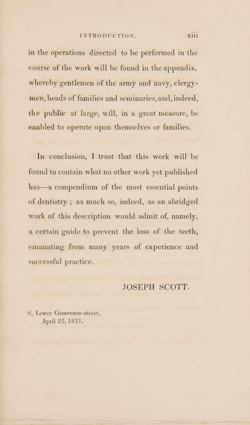 in the operations directed to be performed in the course of the work will be found in the appendix, whereby gentlemen of the army and navy, clergy- men, heads of families and seminaries, and, indeed, the public at large, will, in a great measure, be enabled to operate upon themselves or families. In conclusion, I trust that this work will be found to contain what no other work yet published has—a compendium of the most essential points of dentistry ; as much so, indeed, as an abridged work of this description would admit of, namely, a certain guide to prevent the loss of the teeth, emanating from many years of experience and successful practice. JOSEPH SCOTT. 6, Lower Grosvenor-street, April 25, 1831.