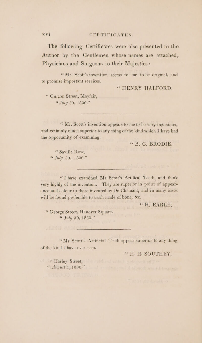 The following Certificates were also presented to the Author by the Gentlemen whose names are attached, Physicians and Surgeons to their Majesties : “ Mr. Scott’s invention seems to me to be original, and to promise important services. ‘“ HENRY HALFORD. “ Curzon Street, Mayfair, “ July 30, 1830.” ‘“¢ Mr. Scott’s invention appears to me to be very ingenious, and certainly much superior to any thing of the kind which I have had the opportunity of examining. “5.0. BRODIE. “ Saville Row, “ July 30, 1830.” “ T have examined Mr. Scott’s Artifical Teeth, and think very highly of the invention. They are superior in point of appear- ance and colour to those invented by De Chemant, and in many cases will be found preferable to teeth made of bone, &amp;c. “&lt; H, EARLE: “ George Street, Hanover Square. “ July 30, 1830.” “Mr. Scott’s Artificial Teeth appear superior to any thing of the kind I have ever seen. “« H. H. SOUTHEY. “‘ Harley Street, “ August 1, 1830.”