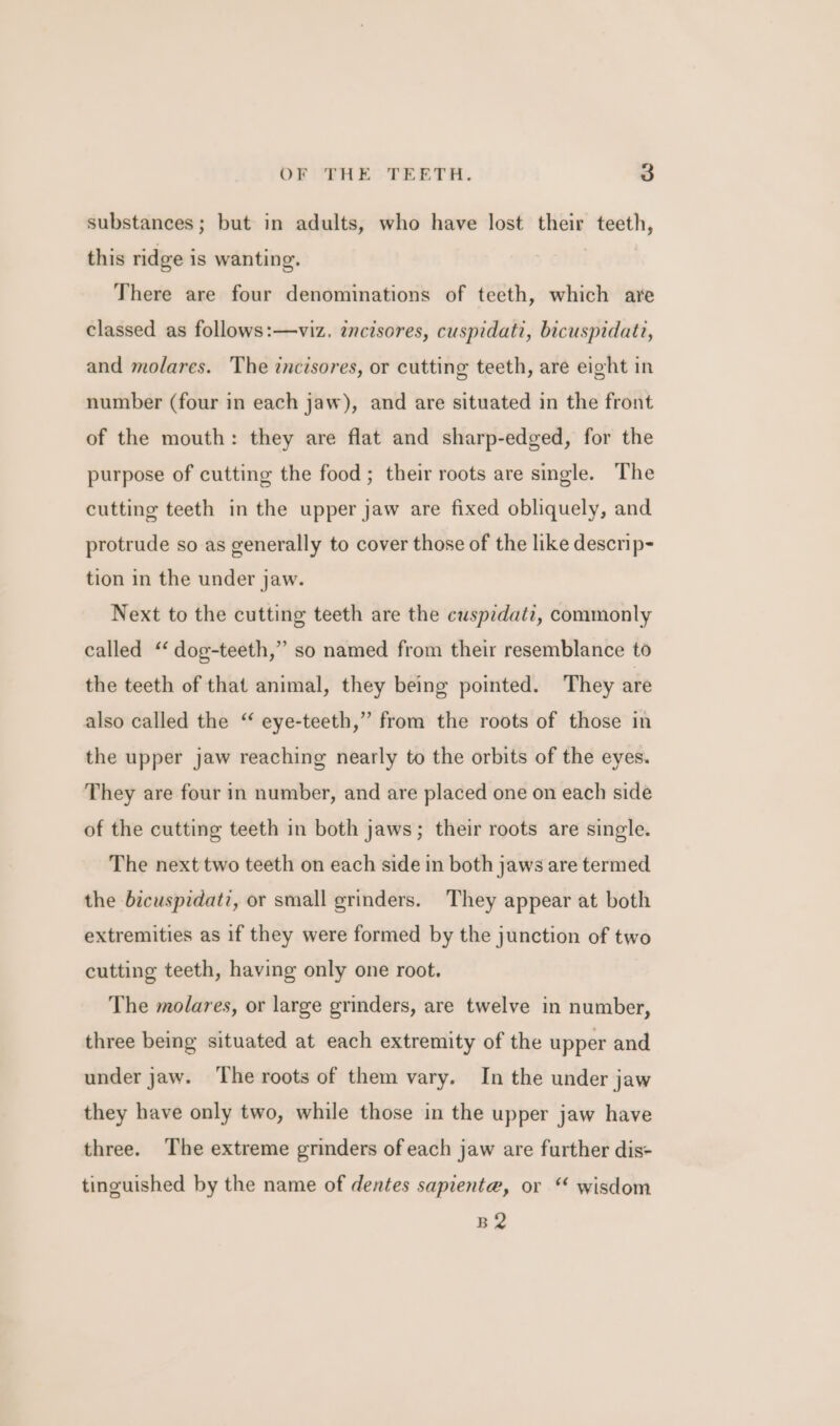 substances; but in adults, who have lost their teeth, this ridge is wanting. There are four denominations of teeth, which are classed as follows:—viz. incisores, cuspidati, bicuspidatz, and molares. The incisores, or cutting teeth, are eight in number (four in each jaw), and are situated in the front of the mouth: they are flat and sharp-edged, for the purpose of cutting the food ; their roots are single. The cutting teeth in the upper jaw are fixed obliquely, and protrude so as generally to cover those of the like descrip- tion in the under jaw. Next to the cutting teeth are the cuspidati, commonly called “‘ dog-teeth,” so named from their resemblance to the teeth of that animal, they being pointed. They are also called the ‘‘ eye-teeth,” from the roots of those in the upper jaw reaching nearly to the orbits of the eyes. They are four in number, and are placed one on each side of the cutting teeth in both jaws; their roots are single. The next two teeth on each side in both jaws are termed the bicuspidati, or small grinders. They appear at both extremities as if they were formed by the junction of two cutting teeth, having only one root. The molares, or large grinders, are twelve in number, three being situated at each extremity of the upper and under jaw. ‘The roots of them vary. In the under jaw they have only two, while those in the upper jaw have three. The extreme grinders of each jaw are further dis- tinguished by the name of dentes sapiente, or wisdom B2