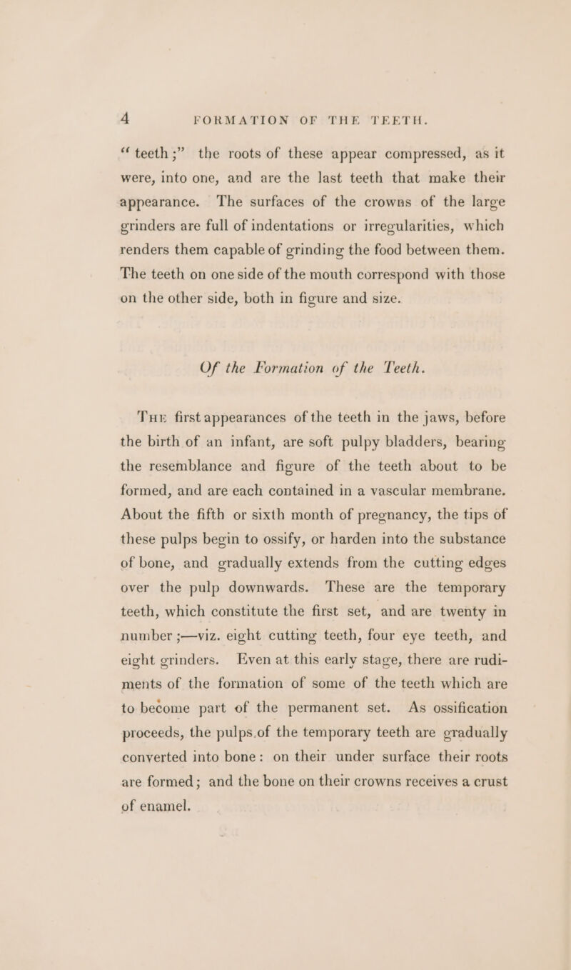 “teeth ;” the roots of these appear compressed, as it were, into one, and are the last teeth that make their appearance. The surfaces of the crowns of the large grinders are full of indentations or irregularities, which renders them capable of grinding the food between them. The teeth on one side of the mouth correspond with those on the other side, both in figure and size. Of the Formation of the Teeth. Tue first appearances of the teeth in the jaws, before the birth of an infant, are soft pulpy bladders, bearing the resemblance and figure of the teeth about to be formed, and are each contained in a vascular membrane, About the fifth or sixth month of pregnancy, the tips of these pulps begin to ossify, or harden into the substance of bone, and gradually extends from the cutting edges over the pulp downwards. These are the temporary teeth, which constitute the first set, and are twenty in number ;—viz. eight cutting teeth, four eye teeth, and eight grinders. Even at this early stage, there are rudi- ments of the formation of some of the teeth which are to become part of the permanent set. As ossification proceeds, the pulps.of the temporary teeth are gradually conyerted into bone: on their under surface their roots are formed; and the bone on their crowns receives a crust of enamel.