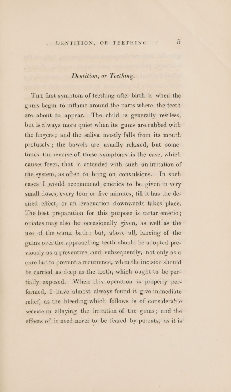 Dentition, or Teething. Tue first symptom of teething after birth 1s when the gums begin to inflame around the parts where the teeth are about to appear. The child is generally restless, but is always more quiet when its gums are rubbed with the fingers; and the saliva mostly falls from its mouth profusely ; the bowels are usually relaxed, but some- times the reverse of these symptoms is the case, which causes fever, that is attended with such an irritation of the system, as often to bring on convulsions. In such cases I would recommend emetics to be given in very small doses, every four or five minutes, till it has the de- sired effect, or an evacuation downwards takes place. The best preparation for this purpose is tartar emetic ; opiates may also be occasionally given, as well as the use of the warm bath; but, above all, lancinge of the gums over the approaching teeth should be adopted pre- viously as a preventive .and subsequently, not only as a cure but to prevent a recurrence, when the incision should be carried as deep as the tooth, which ought to be par- tially exposed.. When this operation is properly per- formed, I have almost always found it give immediate relief, as the bleeding which follows is of considerable service in allaying the irritation of the gums; and the effects of it need never to be feared by parents, as it is