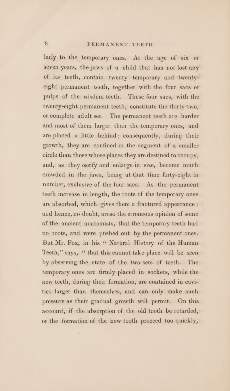 larly to the temporary ones. At the age of six or seven years, the jaws of a child that has not lost any of its teeth, contain twenty temporary and twenty- eight permanent teeth, together with the four sacs or pulps of the wisdom teeth. These four sacs, with the twenty-eight permanent teeth, constitute the thirty-two, or complete adult set. The permanent teeth are harder and most of them larger than the temporary ones, and are placed a little behind; consequently, during their growth, they are confined in the segment of a smaller circle than those whose places they are destined to occupy, and, as they ossify and enlarge in size, become much crowded in the jaws, being at that time forty-eight in number, exclusive of the four sacs. As.the permanent teeth increase in length, the roots of the temporary ones are absorbed, which gives them a fractured appearance ; and hence, no doubt, arose the erroneous opinion of some of the ancient anatomists, that the temporary teeth had no roots, and were pushed out by the permanent ones. But Mr. Fox, in his “ Natural History of the Human Teeth,” says, “ that this cannot take place will be seen by observing the state of the two sets of teeth. The temporary ones are firmly placed in sockets, while the new teeth, during their formation, are contained in cavi- ties larger than themselves, and can only make such pressure as their gradual growth will permit. On this account, if the absorption of the old tooth be retarded, or the formation of the new tooth proceed too quickly,
