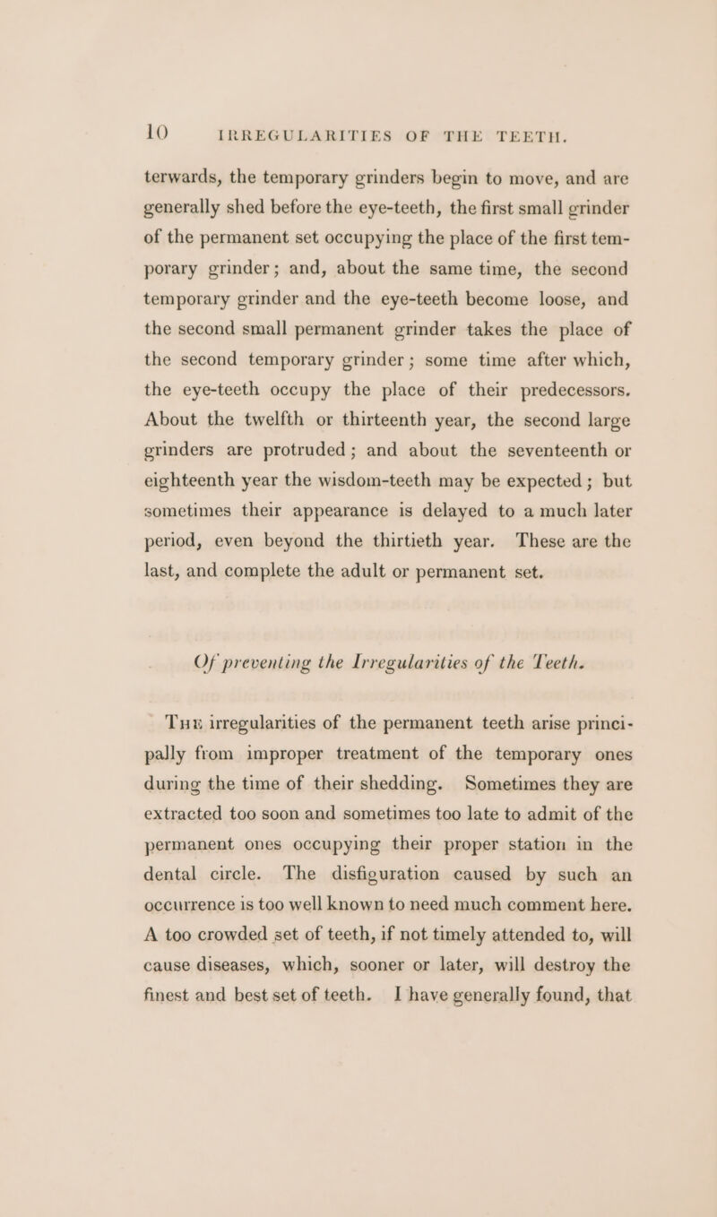 terwards, the temporary grinders begin to move, and are generally shed before the eye-teeth, the first small grinder of the permanent set occupying the place of the first tem- porary grinder; and, about the same time, the second temporary grinder and the eye-teeth become loose, and the second small permanent grinder takes the place of the second temporary grinder; some time after which, the eye-teeth occupy the place of their predecessors. About the twelfth or thirteenth year, the second large grinders are protruded; and about the seventeenth or eighteenth year the wisdom-teeth may be expected ; but sometimes their appearance is delayed to a much later period, even beyond the thirtieth year. These are the last, and complete the adult or permanent set. Of preventing the Irregularities of the Teeth. Tuu irregularities of the permanent teeth arise princi- pally from improper treatment of the temporary ones during the time of their shedding. Sometimes they are extracted too soon and sometimes too late to admit of the permanent ones occupying their proper station in the dental circle. The disfiguration caused by such an occurrence is too well known to need much comment here. A too crowded set of teeth, if not timely attended to, will cause diseases, which, sooner or later, will destroy the finest and best set of teeth. I have generally found, that