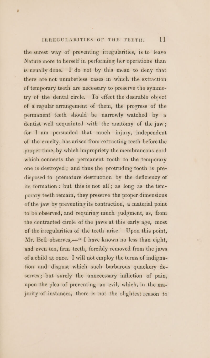 the surest way of preventing irregularities, is to leave Nature more to herself in performing her operations than is usually done. I do not by this mean to deny that there are not numberless cases in which the extraction of temporary teeth are necessary to preserve the symme- try of the dental circle. To effect the desirable object of a regular arrangement of them, the progress of the permanent teeth should be narrowly watched by a dentist well acquainted with the anatomy of the jaw; for [ am persuaded that much injury, independent of the cruelty, has arisen from extracting teeth before the proper time, by which impropriety the membraneous cord which connects the permanent tooth to the temporary one is destroyed ; and thus the protruding tooth is pre- disposed to premature destruction by the deficiency of its formation: but this is not all; as long as the tem- porary teeth remain, they preserve the proper dimensions of the jaw by preventing its contraction, a material point to be observed, and requiring much judgment, as, from the contracted circle of the jaws at this early age, most of the irregularities of the teeth arise. Upon this point, Mr, Bell observes,—‘“ I have known no less than eight, and even ten, firm teeth, forcibly removed from the jaws of achild at once. I will not employ the terms of indigna- tion and disgust which such barbarous quackery de- serves; but surely the unnecessary infliction of pain, upon the plea of preventing an evil, which, in the ma- jority of instances, there is not the slightest reason to