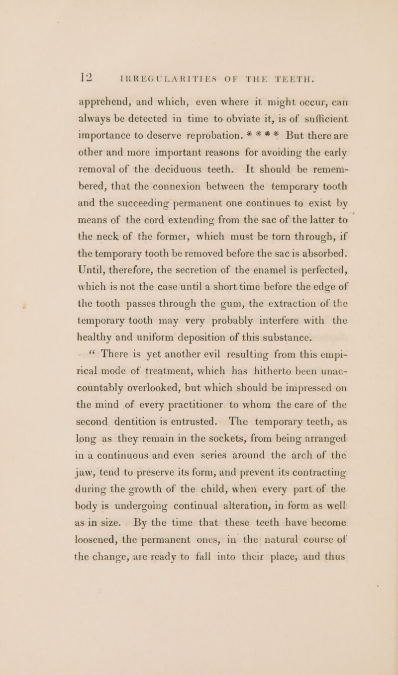 apprehend, and which, even where it might occur, can always be detected in time to obviate it, is of sufficient importance to deserve reprobation. * * ** But there are other and more important reasons for avoiding the early removal of the deciduous teeth. It should be remem- bered, that the connexion between the temporary tooth and the succeeding permanent one continues to exist by means of the cord extending from the sac of the latter to the neck of the former, which must be torn through, if the temporary tooth be removed before the sac is absorbed. Until, therefore, the secretion of the enamel is perfected, which is not the case until a short time before the edge of the tooth passes through the gum, the extraction of the temporary tooth may very probably interfere with the healthy and uniform deposition of this substance. “‘ There is yet another evil resulting from this empi- rical mode of treatment, which has hitherto been unac- countably overlooked, but which should be impressed on the mind of every practitioner to whom the care of the second dentition is entrusted. The temporary teeth, as long as they remain in the sockets, from being arranged in a continuous and even series around the arch of the jaw, tend tu preserve its form, and prevent its contracting during the growth of the child, when every part of the body is undergoing continual alteration, in form as well asin size. By the time that these teeth have become loosened, the permanent ones, in the natural course of the change, are ready to fall into their place, and thus