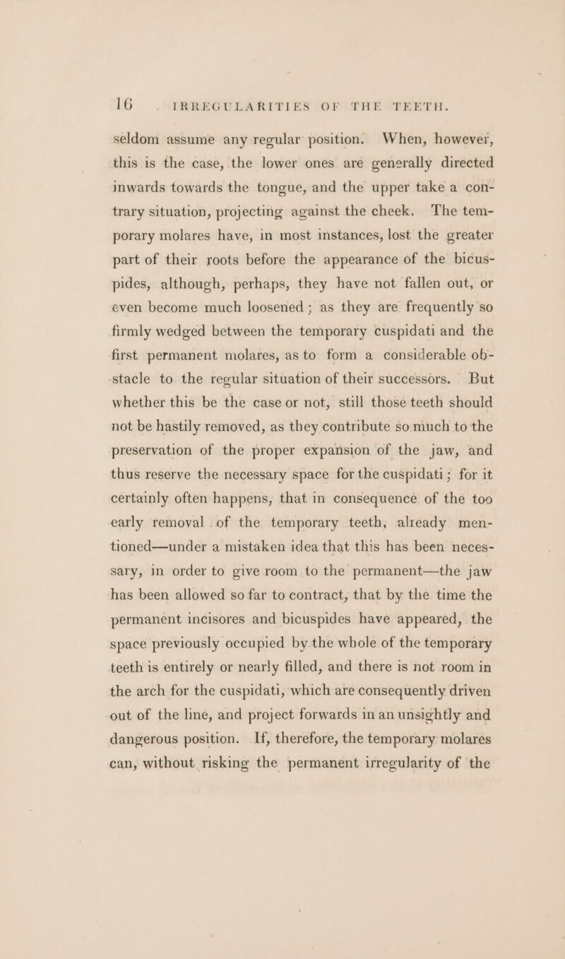 seldom assume any regular position. When, however, this is the case, the lower ones are generally directed imwards towards the tongue, and the upper take a con- trary situation, projecting against the cheek, The tem- porary molares have, in most instances, lost the greater part of their roots before the appearance of the bicus- pides, although, perhaps, they have not fallen out, or even become much loosened; as they are frequently so firmly wedged between the temporary cuspidati and the first permanent molares, as to form a considerable ob- stacle to the regular situation of their successors. But whether this be the case or not, still those teeth should not be hastily removed, as they contribute so much to the preservation of the proper expansion of the jaw, and thus reserve the necessary space for the cuspidati; for it certainly often happens, that in consequence of the too early removal .of the temporary teeth, already men- tioned—under a mistaken idea that this has been neces- sary, in order to give room to the permanent—the jaw has been allowed so far to contract, that by the time the permanent incisores and bicuspides have appeared, the space previously occupied by the whole of the temporary teeth is entirely or nearly filled, and there is not room in the arch for the cuspidati, which are consequently driven out of the line, and project forwards in an unsightly and dangerous position. If, therefore, the temporary molares can, without risking the permanent irregularity of the