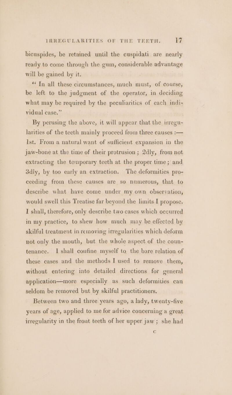 bicuspides, be retained until the cuspidati are nearly ready to come through the gum, considerable advantage will be gained by it. ““ In all these circumstances, much must, of course, be left to the judgment of the operator, in deciding what may be required by the peculiaritics of each indi- vidual case.” By perusing the above, it will appear that the iregu- larities of the teeth mainly proceed from three causes :— Ist. From a natural want of sufficient expansion in the jaw-bone at the time of their protrusion ; 2dly, from not extracting the temporary teeth at the proper time; and 3dly, by too early an extraction. The deformities pro- ceeding from these causes are so numerous, that to describe what have come under my own observation, would swell this Treatise far beyond the limits I propose. I shall, therefore, only describe two cases which occurred in my practice, to shew how much may be effected by skilful treatment in removing irregularities which deform not only the mouth, but the whole aspect of the coun- tenance. I shall confine myself to, the bare relation of these cases and the methods I used to remove them, without entering into detailed directions for general application—more especially as such deformities can seldom be removed but by skilful practitioners. Between two and three years ago, a lady, twenty-five years of age, applied to me for advice concerning a great irregularity in the front teeth of her upper jaw; she had C