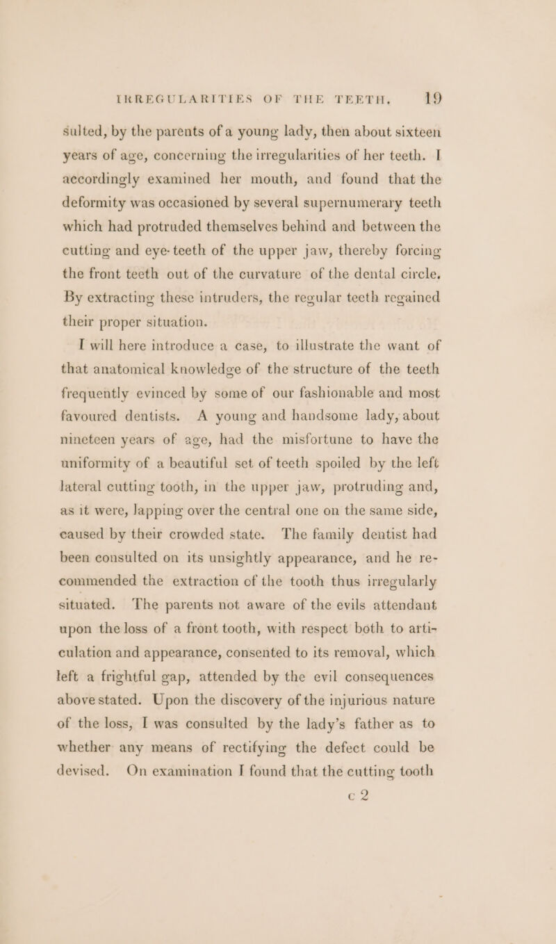 Sulted, by the parents of a young lady, then about sixteen years of age, concerning the irregularities of her teeth. I accordingly examined her mouth, and found that the deformity was occasioned by several supernumerary teeth which had protruded themselves behind and between the cutting and eye- teeth of the upper jaw, thereby forcing the front teeth out of the curvature of the dental circle. By extracting these intruders, the regular teeth regained their proper situation. I will here introduce a case, to illustrate the want of that anatomical knowledge of the structure of the teeth frequently evinced by some of our fashionable and most favoured dentists. A young and handsome lady, about nineteen years of age, had the misfortune to have the uniformity of a beautiful set of teeth spoiled by the left lateral cutting tooth, in the upper jaw, protruding and, as it were, lapping over the central one on the same side, caused by their crowded state. The family dentist had been consulted on its unsightly appearance, and he re- commended the extraction of the tooth thus irregularly situated. The parents not aware of the evils attendant upon the loss of a front tooth, with respect both to arti- culation and appearance, consented to its removal, which left a frightful gap, attended by the evil consequences above stated. Upon the discovery of the injurious nature of the loss, I was consulted by the lady’s father as to whether any means of rectifying the defect could be devised. On examination I found that the cutting tooth c2