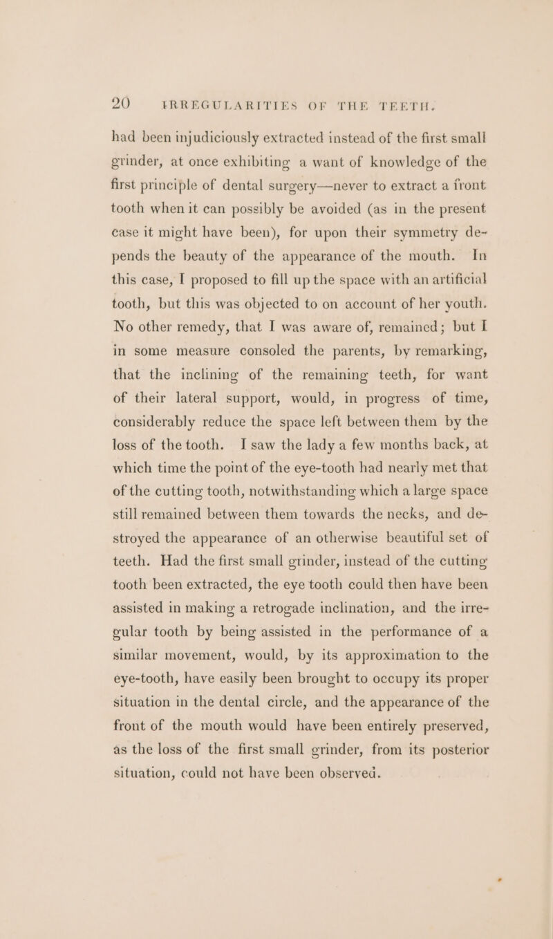 had been injudiciously extracted instead of the first small grinder, at once exhibiting a want of knowledge of the first principle of dental surgery—never to extract a front tooth when it can possibly be avoided (as in the present case it might have been), for upon their symmetry de~ pends the beauty of the appearance of the mouth. In this case, I proposed to fill up the space with an artificial tooth, but this was objected to on account of her youth. No other remedy, that I was aware of, remained; but I in some measure consoled the parents, by remarking, that the inclining of the remaining teeth, for want of their lateral support, would, in progress of time, considerably reduce the space left between them by the loss of the tooth. I saw the lady a few months back, at which time the point of the eye-tooth had nearly met that of the cutting tooth, notwithstanding which a large space still remained between them towards the necks, and de- stroyed the appearance of an otherwise beautiful set of teeth. Had the first small grinder, instead of the cutting tooth been extracted, the eye tooth could then have been assisted in making a retrogade inclination, and the irre- cular tooth by being assisted in the performance of a similar movement, would, by its approximation to the eye-tooth, have easily been brought to occupy its proper situation in the dental circle, and the appearance of the front of the mouth would have been entirely preserved, as the loss of the first small grinder, from its posterior situation, could not have been observed.