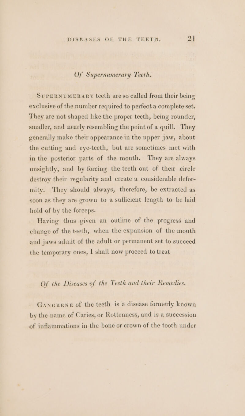 Of Supernumerary Teeth. SUPERNUMERARY teeth are so called from their being exclusive of the number required to perfect a complete set. They are not shaped like the proper teeth, being rounder, smaller, and nearly resembling the point of a quill. They generally make their appearance in the upper jaw, about the cutting and eye-teeth, but are sometimes met with in the posterior parts of the mouth. They are always unsightly, and by forcing the teeth out of their circle destroy their regularity and create a considerable defor- mity. They should always, therefore, be extracted as soon as they are grown to a sufficient length to be laid hold of by the forceps. Having thus given an outline of the progress and change of the teeth, when the expansion of the mouth and jaws adit of the adult or permanent set to succeed the temporary ones, I shall now proceed to treat Of the Diseases of the Teeth and their Remedies. GANGRENE of the teeth is a disease formerly known by the name of Caries, or Rottenness, and is a succession of inflammations in the bone or crown of the tooth under