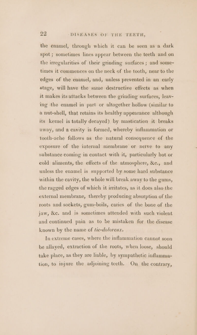 the enamel, through which it can be seen as a dark spot ; sometimes lines appear between the teeth and on the irregularities of their grinding surfaces ; and some- times it commences on the neck of the tooth, near to the edees of the enamel, and, unless prevented in an early stage, will have the same destructive effects as when it makes its attacks between the grinding surfaces, leav- ing the enamel in part or altogether hollow (similar to a nut-shell, that retains its healthy appearance although its kernel is totally decayed) by mastication it breaks away, and a cavity is formed, whereby inflammation or tooth-ache follows as the natural consequence of the exposure of the internal membrane or nerve to any substance coming in contact with it, particularly hot or cold aliments, the effects of the atmosphere, &amp;c., and unless the enamel is supported by some hard substance within the cavity, the whole will break away to the gums, the ragged edges of which it irritates, as it does also the external membrane, thereby producing absorption of the roots and sockets, gum-boils, caries of the bone of the jaw, &amp;c. and is sometimes attended with such violent and continued pain as to be mistaken for the disease known by the name of ¢ze-do/oreux. In extreme cases, where the inflammation cannot soon be allayed, extraction of the roots, when loose, should take piace, as they are liable, by sympathetic inflamma- tion, to injure the adjoming teeth. On the contrary,