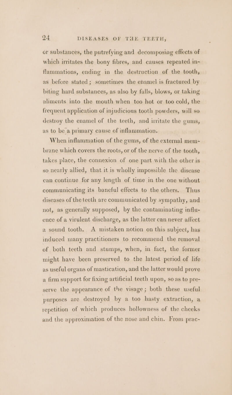 or substances, the putrefying and decomposing effects of which irritates the bony fibres, and causes repeated in- flammations, ending in the destruction of the tooth, as before stated; sometimes the enamel is fractured by biting hard substances, as also by falls, blows, or taking aliments into the mouth when too hot or too cold, the frequent application of injudicious tooth powders, will so destroy the enamel of the teeth, and irritate the gums, as to be a primary cause of inflammation. When inflammation of the gums, of the external mem- brane which covers the roots, or of the nerve of the tooth, takes place, the connexion of one part with the other is so nearly allied, that it is wholly impossible the disease can continue for any length of time in the one without communicating its baneful effects to the others. Thus diseases of the teeth are communicated by sympathy, and not, as generally supposed, by the contaminating influ- ence of a virulent discharge, as the latter can never affect a sound tooth. A mistaken notion on this subject, has induced many practitioners to recommend the removal of both teeth and stumps, when, in fact, the former might have been preserved to the latest period of life as useful organs of mastication, and the latter would prove a firm support for fixing artificial teeth upon, so as to pre- serve the appearance of the visage; both these useful purposes are destroyed by a too hasty extraction, a repetition of which produces hollowness of the cheeks and the approximation of the nose and chin. From prac-