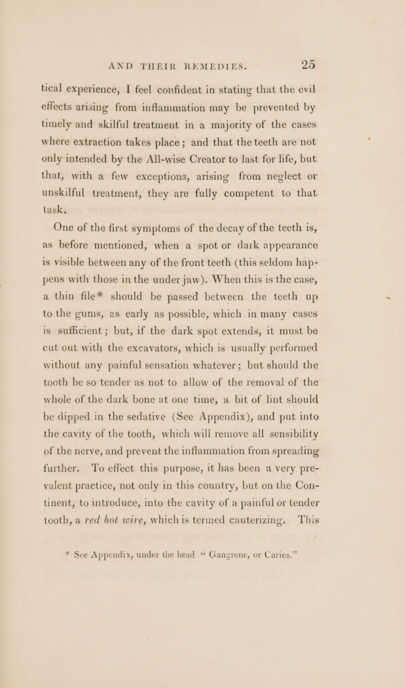 tical experience, I feel confident in stating that the evil effects arising from inflammation may be prevented by timely and skilful treatment in a majority of the cases where extraction takes place; and that the teeth are not only intended by the All-wise Creator to last for life, but that, with a few exceptions, arising from neglect or unskilful treatment, they are fully competent to that task. One of the first symptoms of the decay of the tecth is, as before mentioned, when a spot or dark appearance is visible between any of the front teeth (this seldom hap- pens with those in the under jaw). When this 1s the case, a thin file* should be passed between the teeth up to the gums, as early as possible, which in many cases is sufficient ; but, if the dark spot extends, it must be cut out with the excavators, which is usually performed without any painful sensation whatever; but should the tooth be so tender as not to allow of the removal of the whole of the dark bone at one time, a bit of lint should be dipped in the sedative (See Appendix), and put into the cavity of the tooth, which will remove all sensibility of the nerve, and prevent the inflammation from spreading further. To effect this purpose, it has been a very pre- valent practice, not only in this country, but on the Con- tinent, to introduce, into the cavity of a painful or tender tooth, a red hot wire, which is termed cauterizing. This * See Appendix, under the head “ Gangrene, or Caries.”