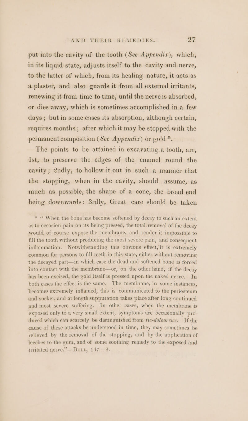 put into the cavity of the tooth (See Appendix), which, in its liquid state, adjusts itself to the cavity and nerve, to the latter of which, from its healing nature, it acts as a plaster, and also guards it from all external irritants, renewing it from time to time, until the nerve is absorbed, or dies away, which is sometimes accomplished in a few days; but in some cases its absorption, although certain, requires months ; after which it may be stopped with the permanent composition (See Appendix) or gold *. The points to be attained in excavating.a tooth, are, Ist, to preserve the edges of the enamel round the cavity; 2ndly, to hollow it out in such a manner that the stopping, when in the cavity, should assume, as much as possible, the shape of a cone, the broad end being downwards: 3rdly, Great care should be taken * « When the bone has become softened by decay to such an extent as to occasion pain on its being pressed, the total removal of the decay would of course expose the membrane, and render it impossible to fill the tooth without producing the most severe pain, and consequent inflammation. Notwithstanding this obvious effect, it is extremely common for persons to fill teeth in this state, either without removing the decayed part—in which case the dead and softened bone is forced into contact with the membrane—or, on the other hand, if the decay bas been excised, the gold itself is pressed upon the naked nerve. In both cases the effect is the same. The membrane, in some instances, becomes extremely inflamed, this is communicated to the periosteum and socket, and at length suppuration takes place after long continued and most severe suffering. In other cases, when the membrane is exposed only to a very small extent, symptoms are occasionally pro- duced which can searcely be distinguished from tic-doloureux. If the cause of these attacks be understood in time, they may sometimes be relieved by the removal of the stopping, and by the application of leeches to the gum, and of some soothing remedy to the exposed and irritated nerve.’—Brtn, 147—8.