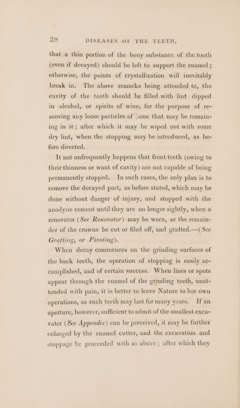 that a thin portion of the bony substance of the tooth (even if decayed) should be left to support the enamel ; otherwise, the points of crystallization will inevitably break in. The above remarks being attended to, the cavity of the tooth should be filled with lint dipped in alcohol, or spirits of wine, for the purpose of re- moving any loose particles of Sone that may be remain- ing in it; after which it may be wiped out with some dry lint, when the stopping may be introdnced, as be- fore directed. It not unfrequently happens that front teeth (owing to their thinness or want of cavity) are not capable of being permanently stopped. In such cases, the only plan is to remove the decayed part, as before stated, which may be done without danger of injury, and stopped with the anodyne cement until they are no longer sightly, when a renovator (See Renovator) may be worn, or the remain- der of the crowns be cut or filed off, and grafted.—( See Grafting, or Pivoting). When decay commences on the grinding surfaces of the back teeth, the operation of stopping is easily ac- complished, and of certain success. When lines or spots appear through the enamel of the grinding teeth, unat- tended with pain, it is better to leave Nature to her own operations, as such teeth may last formany years. If an aperture, however, sufficient to admit of the smallest exca- vator (See Appendix) can be perceived, it may be further enlarged by the enamel cutter, and the excavation and stoppage be proceeded with as above ; after which they