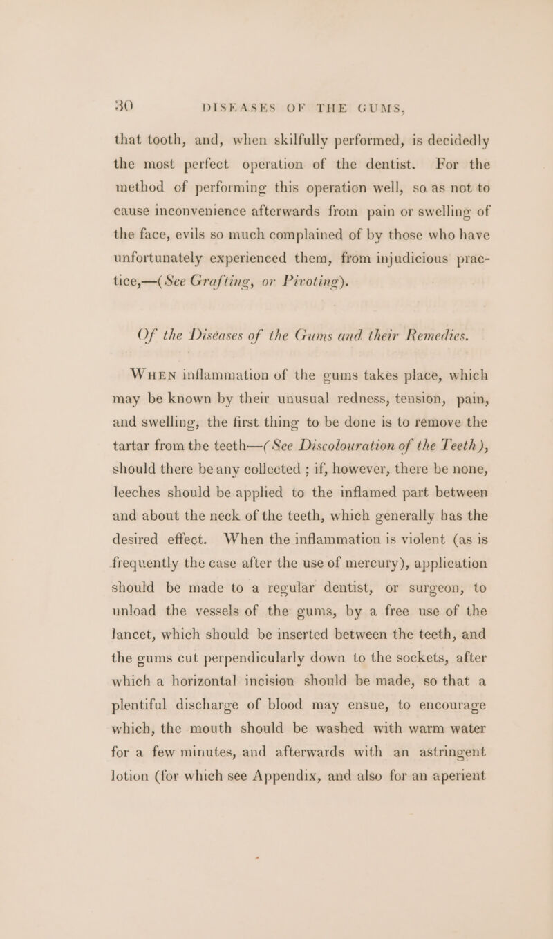 that tooth, and, when skilfully performed, is decidedly the most perfect operation of the dentist. For the method of performing this operation well, so as not to cause inconvenience afterwards from pain or swelling of the face, evils so much complained of by those who have unfortunately experienced them, from injudicious prac- tice,—(See Grafting, or Pivoting). Of the Diseases of the Gums and their Remedies. WuEN inflammation of the gums takes place, which may be known by their unusual redness, tension, pain, and swelling, the first thing to be done is to remove the tartar from the teeth—( See Discolouration of the Teeth), should there be any collected ; if, however, there be none, leeches should be applied to the inflamed part between and about the neck of the teeth, which generally bas the desired effect. When the inflammation is violent (as is frequently the case after the use of mercury), application should be made to a regular dentist, or surgeon, to unload the vessels of the gums, by a free use of the lancet, which should be inserted between the teeth, and the gums cut perpendicularly down to the sockets, after which a horizontal incision should be made, so that a plentiful discharge of blood may ensue, to encourage which, the mouth should be washed with warm water for a few minutes, and afterwards with an astringent lotion (for which see Appendix, and also for an aperient