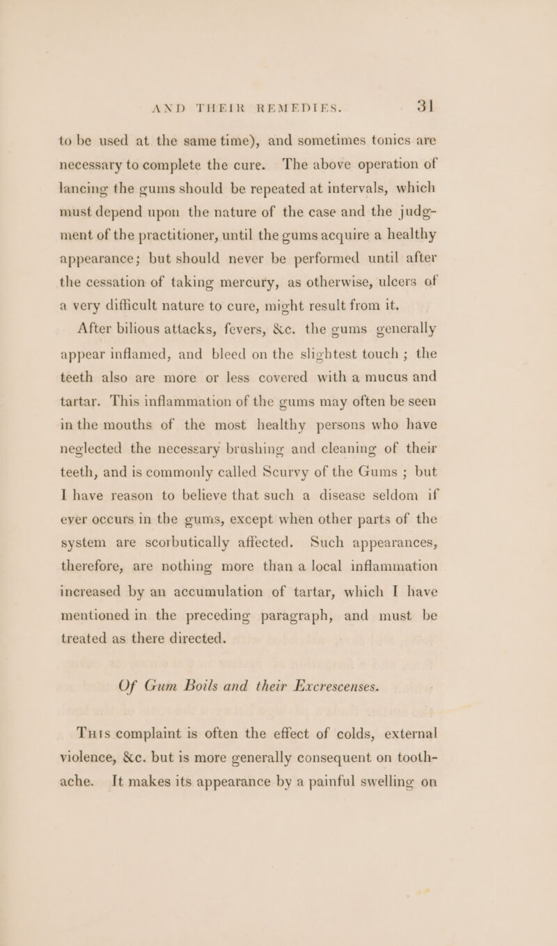 to be used at the same time), and sometimes tonics are necessary to complete the cure. The above operation of lancing the gums should be repeated at intervals, which must depend upon the nature of the case and the judg- ment of the practitioner, until the gums acquire a healthy appearance; but should never be performed until after the cessation of taking mercury, as otherwise, ulcers of a very difficult nature to cure, might result from it. After bilious attacks, fevers, &amp;c. the gums generally appear inflamed, and bleed on the slightest touch ; the teeth also are more or less covered with a mucus and tartar. This inflammation of the gums may often be seen inthe mouths of the most healthy persons who have neglected the necessary brushing and cleaning of their teeth, and is commonly called Scurvy of the Gums ; but I have reason to believe that such a disease seldom if ever occurs in the gums, except when other parts of the system are scorbutically affected. Such appearances, therefore, are nothing more than a local inflammation increased by an accumulation of tartar, which I have mentioned in the preceding paragraph, and must be treated as there directed. Of Gum Boils and their Excrescenses. Tuts complaint is often the effect of colds, external violence, &amp;c. but is more generally consequent on tooth- ache. It makes its appearance by a painful swelling on