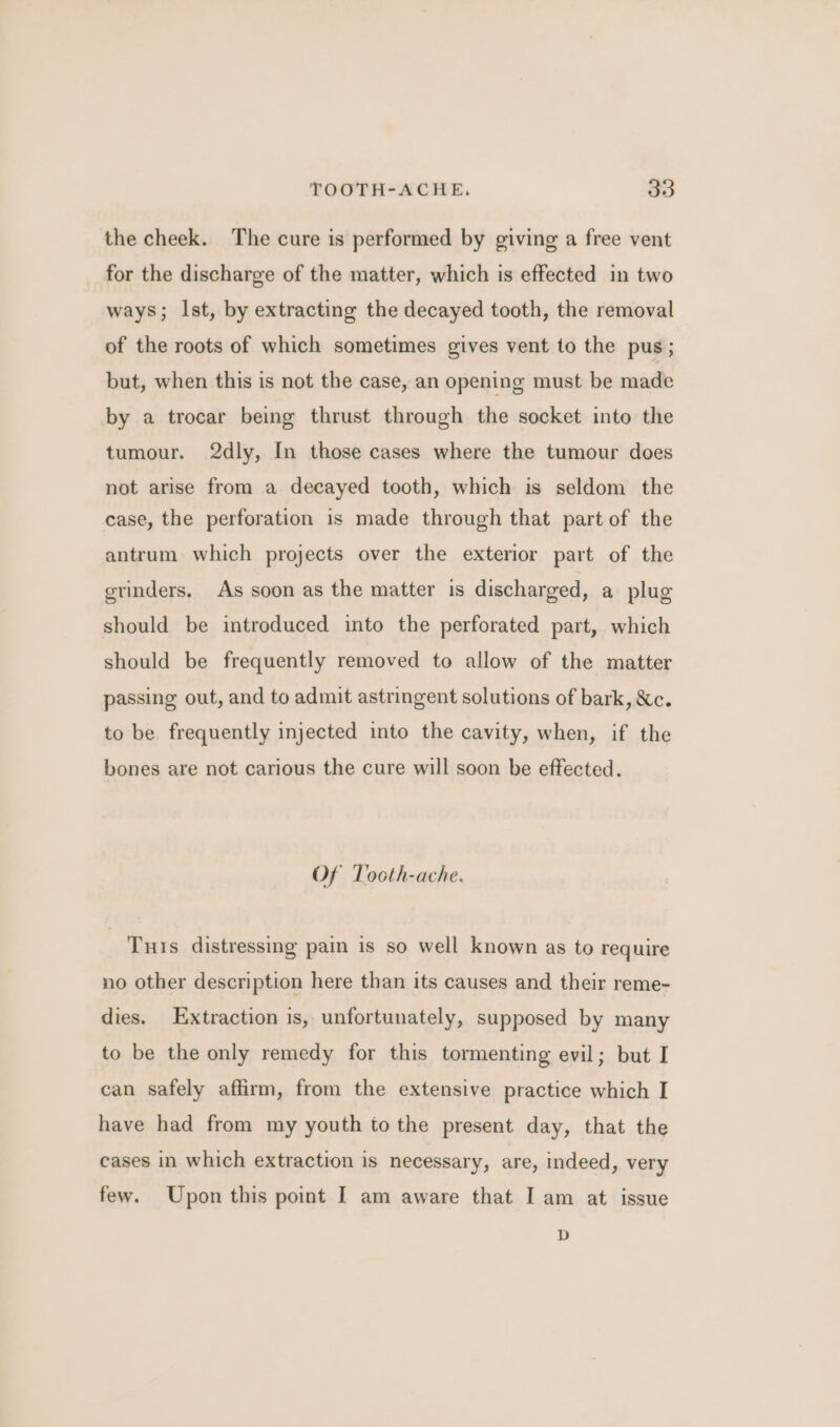 the cheek. The cure is performed by giving a free vent for the discharge of the matter, which is effected in two ways; Ist, by extracting the decayed tooth, the removal of the roots of which sometimes gives vent to the pus ; but, when this is not the case, an opening must be made by a trocar being thrust through the socket into the tumour. 2dly, In those cases where the tumour does not arise from a decayed tooth, which is seldom the case, the perforation is made through that part of the antrum which projects over the exterior part of the orinders. As soon as the matter is discharged, a plug should be introduced into the perforated part, which should be frequently removed to allow of the matter passing out, and to admit astringent solutions of bark, Xc. to be frequently injected into the cavity, when, if the bones are not carious the cure will soon be effected. Of Tocth-ache. Tus distressing pain is so well known as to require no other description here than its causes and their reme- dies. Extraction is, unfortunately, supposed by many to be the only remedy for this tormenting evil; but I can safely affirm, from the extensive practice which I have had from my youth to the present day, that the cases in which extraction is necessary, are, indeed, very few. Upon this point I am aware that I am at issue D