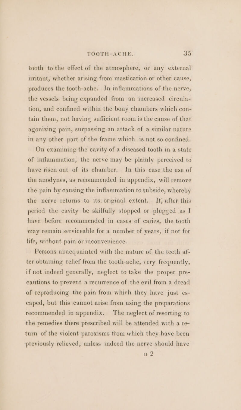 tooth to the effect of the atmosphere, or any external irritant, whether arising from mastication or other cause, produces the tooth-ache. In inflammations of the nerve, the vessels being expanded from an increased circula- tion, and confined within the bony chambers which con- tain them, not having sufficient room is the cause of that agonizing pain, surpassing an attack of a similar nature many other part of the frame which is not so confined. On examining the cavity of a diseased tooth in a state of inflammation, the nerve may be plainly perceived to have risen out of its chamber. In this case the use of the anodynes, as recommended in appendix, will remove the pain by causing the inflammation to subside, whereby the nerve returns to its original extent. If, after this period the cavity be skilfully stopped or plugged as I have before recommended in cases of caries, the tooth may remain serviceable for a number of years, if not for life, without pain or inconvenience. Persons unacquainted with the nature of the teeth af- ter obtaining relief from the tooth-ache, very frequently, if not indeed generally, neglect to take the proper pre- cautions to prevent a recurrence of the evil from a dread of reproducing the pain from which they have just es- caped, but this cannot arise from using the preparations recommended in appendix. The neglect of resorting to the remedies there prescribed will be attended with a re- turn of the violent paroxisms from which they have been previously relieved, unless indeed the nerve should have D2