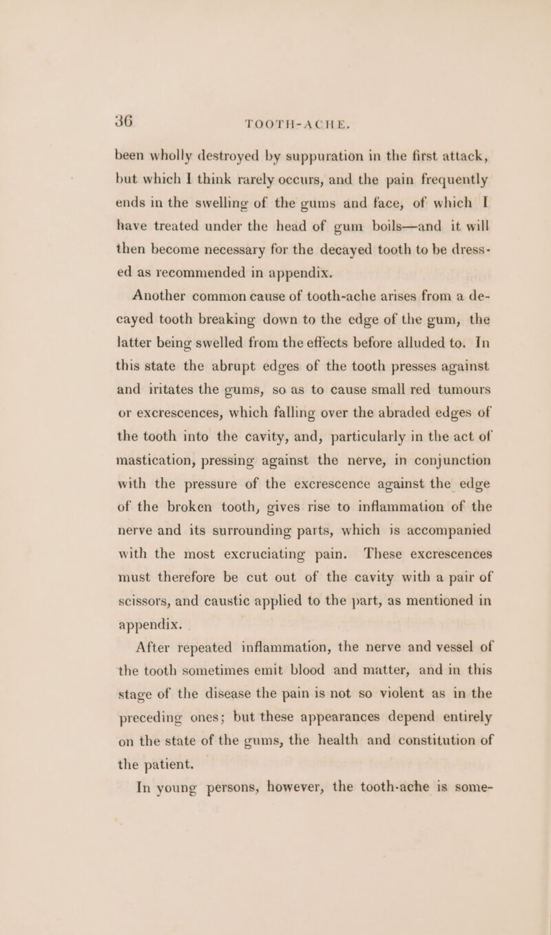 been wholly destroyed by suppuration in the first attack, but which I think rarely occurs, and the pain frequently ends in the swelling of the gums and face, of which | have treated under the head of gum boils—and it will then become necessary for the decayed tooth to be dress- ed as recommended in appendix. Another common cause of tooth-ache arises from a de- cayed tooth breaking down to the edge of the gum, the latter being swelled from the effects before alluded to. In this state the abrupt edges of the tooth presses against and iritates the gums, so as to cause small red tumours or excrescences, which falling over the abraded edges of the tooth into the cavity, and, particularly in the act of mastication, pressing against the nerve, in conjunction with the pressure of the excrescence against the edge of the broken tooth, gives rise to inflammation of the nerve and its surrounding parts, which is accompanied with the most excruciating pain. These excrescences must therefore be cut out of the cavity with a pair of scissors, and caustic applied to the part, as mentioned in appendix. . After repeated inflammation, the nerve and vessel of the tooth sometimes emit blood and matter, and in this stage of the disease the pain is not so violent as in the preceding ones; but these appearances depend entirely on the state of the gums, the health and constitution of the patient. — In young persons, however, the tooth-ache is some-