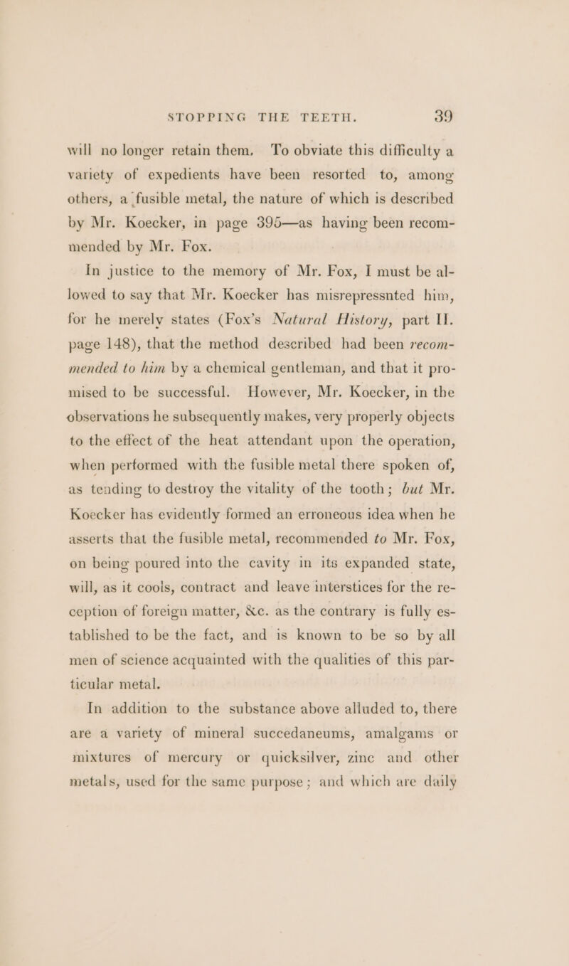 will no longer retain them, To obviate this difficulty a variety of expedients have been resorted to, among others, a fusible metal, the nature of which is described by Mr. Koecker, in page 395—as having been recom- mended by Mr. Fox. In justice to the memory of Mr. Fox, I must be al- lowed to say that Mr. Koecker has misrepressnted him, for he merely states (Fox’s Natural History, part I. page 148), that the method described had been recom- mended to him by a chemical gentleman, and that it pro- mised to be successful. However, Mr. Koecker, in the observations he subsequently makes, very properly objects to the effect of the heat attendant upon the operation, when performed with the fusible metal there spoken of, as tending to destroy the vitality of the tooth; but Mr. Koecker has evidently formed an erroneous idea when he asserts that the fusible metal, recommended to Mr. Fox, on being poured into the cavity in its expanded state, will, as it cools, contract and leave interstices for the re- ception of foreign matter, &amp;c. as the contrary is fully es- tablished to be the fact, and is known to be so by all men of science acquainted with the qualities of this par- ticular metal. In addition to the substance above alluded to, there are a variety of mineral succedaneums, amalgams or mixtures of mercury or quicksilver, zinc and other metals, used for the same purpose; and which are daily