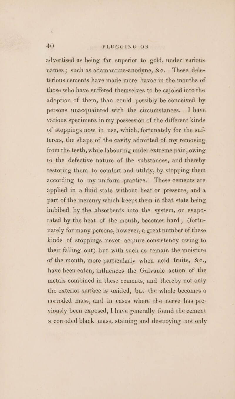 advertised as being far superior to gold, under various names ; such as adamantine-anodyne, &amp;c. These dele- terlous cements have made more havoc in the mouths of those who have suffered themselves to be cajoled into the adoption of them, than could possibly be conceived by persons unacquainted with the circumstances. I have varlous specimens in my possession of the different kinds of stoppings now in use, which, fortunately for the suf- ferers, the shape of the cavity admitted of my removing from the teeth, while labouring under extreme pain, owing to the defective nature of the substances, and thereby restoring them to comfort and utility, by stopping them according to my uniform practice. These cements are applied in a fluid state without heat or pressure, and a part of the mercury which keeps them in that state being imbibed by the absorbents into the system, or evapo- rated by the heat of the mouth, becomes hard; (fortu- nately for many persons, however, a great number of these kinds of stoppings never acquire consistency owing to their falling out) but with such as remain the moisture of the mouth, more particularly when acid fruits, &amp;Xc., have been eaten, influences the Galvanic action of the metals combined in these cements, and thereby not only the exterior surface is oxided, but the whole becomes a corroded mass, and in cases where the nerve has pre- viously been exposed, I have generally found the cement a corroded black mass, staining and destroying not only