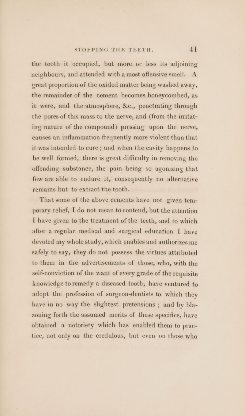 the tooth it occupied, but more or less its adjoining neighbours, and attended with a most offensive smell. A great proportion of the oxided matter being washed away, the remainder of the cement becomes honeycombed, as it were, and the atmosphere, Xc., penetrating through the pores of this mass to the nerve, and (from the irritat- ing nature of the compound) pressing upon the nerve, causes an inflammation frequently more violent than that it was intended to cure ; and when the cavity happens to be well formed, there is great difficulty in removing the offending substance, the pain being so agonizing that few are able to endure it, consequently no alternative remains but to extract the tooth. That some of the above cements have not given tem- porary relief, I do not mean to contend, but the attention I have given to the treatment of the teeth, and to which after a regular medical and surgical education I have devoted my whole study, which enables and authorizes me safely to say, they do not possess the virtues attributed to them in the advertisements of those, who, with the self-conviction of the want of every grade of the requisite knowledge to remedy a diseased tooth, have ventured to adopt the profession of surgeon-dentists to which they have in no way the slightest pretensions ; and by bla- zoning forth the assumed merits of these specifics, have obtained a notoriety which has enabled them to prac- tice, not only on the credulous, but even on those who