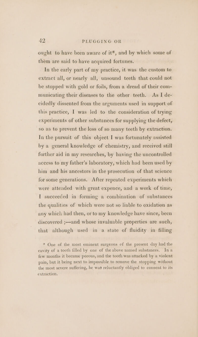 ought to have been aware of it*, and by which some of them are said to have acquired fortunes. In the early part of my practice, it was the custom to extract all, or nearly all, unsound teeth that could not be stopped with gold or foils, from a dread of their com- municating their diseases to the other teeth. As I de- eidedly dissented from the arguments used in support of this practice, I was led to the consideration of trying experiments of other substances for supplying the defect, so as to prevent the loss of so many teeth by extraction. In the pursuit of this object I was fortunately assisted by a general knowledge of chemistry, and received still further aid in my researches, by having the uncontrolled access to my father’s laboratory, which had been used by him and his ancestors in the prosecution of that science for some generations. After repeated experiments which were attended with great expence, and a work of time, I succeeded in forming a combination of substances the qualities of which were not so liable to oxidation as any which had then, or to my knowledge have since, been discovered ;—and whose invaluable properties are such, that although used in a state of fluidity in filling * One of the most eminent surgeons of the present day had the cavity of a tooth filled by one of the above named substances. Ina few months it became porous, and the tooth was attacked by a violent pain, but it being next to impossible to remove the stopping without the most severe suffering, he was reluctantly obliged to consent to its extraction.