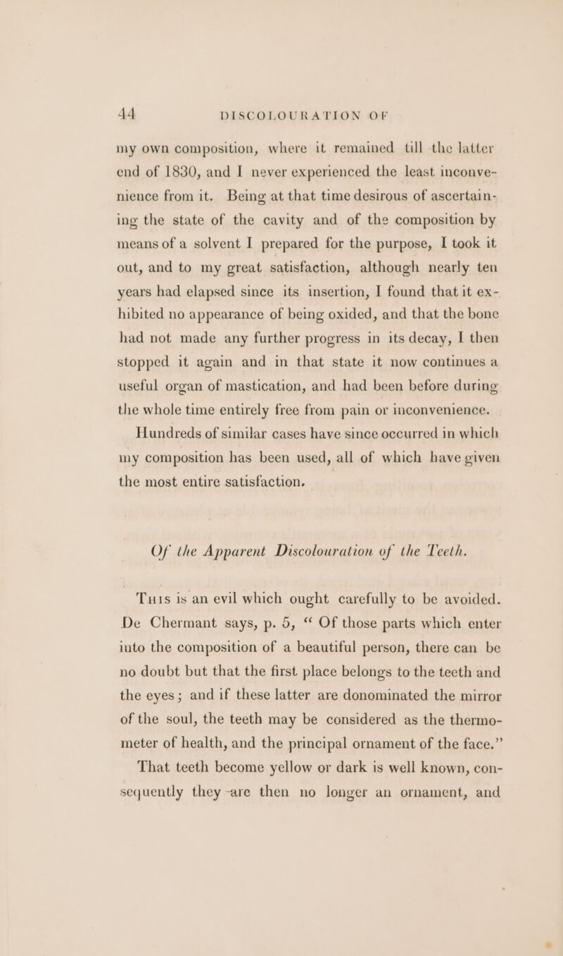 my own composition, where it remained till the latter end of 1830, and I never experienced the least inconve- nience from it. Being at that time desirous of ascertain- ing the state of the cavity and of the composition by means of a solvent I prepared for the purpose, I took it out, and to my great satisfaction, although nearly ten years had elapsed since its insertion, I found that it ex- hibited no appearance of being oxided, and that the bone had not made any further progress in its decay, I then stopped it again and in that state it now continues a useful organ of mastication, and had been before during the whole time entirely free from pain or inconvenience. Hundreds of similar cases have since occurred in which my composition has been used, all of which have given the most entire satisfaction. Of the Apparent Discolouration of the Teeth. Tuts is an evil which ought carefully to be avoided. De Chermant says, p. 5, “ Of those parts which enter into the composition of a beautiful person, there can be no doubt but that the first place belongs to the teeth and the eyes; and if these latter are donominated the mirror of the soul, the teeth may be considered as the thermo- meter of health, and the principal ornament of the face.”’ That teeth become yellow or dark is well known, con- sequently they -are then no longer an ornament, and