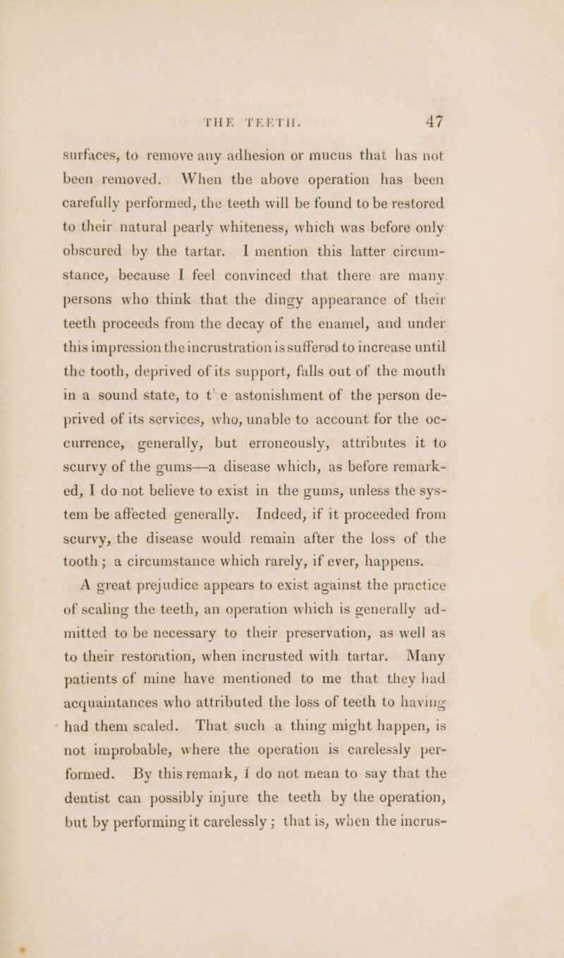 surfaces, to remove any adhesion or mucus that has not been removed. When the above operation has been carefully performed, the teeth will be found to be restored to their natural pearly whiteness, which was before only obscured by the tartar. I mention this latter cireum- stance, because I feel convinced that there are many persons who think that the dingy appearance of their teeth proceeds from the decay of the enamel, and under this impression the incrustration is suffered to increase until the tooth, deprived of its support, falls out of the mouth in a sound state, to te astonishment of the person de- prived of its services, who, unable to account for the oc- currence, generally, but erroneously, attributes it to scurvy of the gums—a disease which, as before remark- ed, I do not believe to exist in the gums, unless the sys- tem be affected generally. Indeed, if it proceeded from scurvy, the disease would remain after the loss of the tooth ; a circumstance which rarely, if ever, happens. A great prejudice appears to exist against the practice of scaling the teeth, an operation which is generally ad- mitted to be necessary to their preservation, as well as to their restoration, when incrusted with tartar. Many patients of mine have mentioned to me that they had acquaintances who attributed the loss of teeth to having ~had them scaled. That such a thing might happen, is not improbable, where the operation is carelessly per- formed. By this remaik, f do not mean to say that the dentist can possibly injure the teeth by the operation, but by performing it carelessly ; that is, when the incrus-