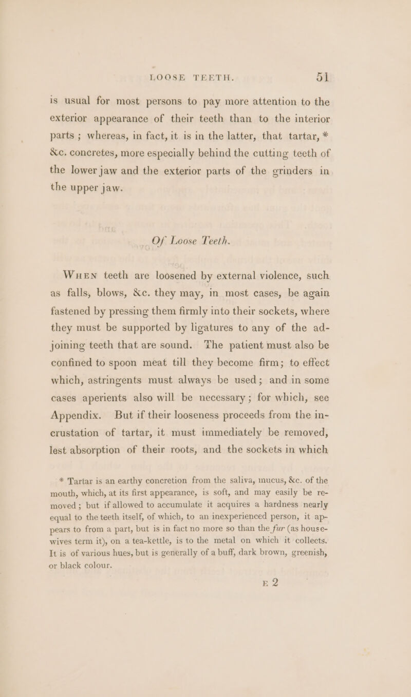 LOOSE TEETH. 54 is usual for most persons to pay more attention to the exterior appearance of their teeth than to the interior parts ; whereas, in fact, it is in the latter, that tartar, * &c, concretes, more especially behind the cutting teeth of the lower jaw and the exterior parts of the grinders in the upper jaw. Of Loose Teeth. WuHeEN teeth are loosened by external violence, such as falls, blows, &c. they may, in most cases, be again fastened by pressing them firmly into their sockets, where they must be supported by ligatures to any of the ad- joining teeth that are sound. The patient must also be confined to spoon meat till they become firm; to effect which, astringents must always be used; and in some cases aperients also will be necessary ; for which, see Appendix. But if their looseness proceeds from the in- crustation of tartar, it must immediately be removed, lest absorption of their roots, and the sockets in which * Tartar is an earthy concretion from the saliva, mucus, &c. of the mouth, which, at its first appearance, is soft, and may easily be re- moved; but if allowed to accumulate it acquires a hardness nearly equal to the teeth itself, of which, to an inexperienced person, it ap- pears to from a part, but is in fact no more so than the fur (as house- wives term it), on a tea-kettle, is to the metal on which it collects. It is of various hues, but is generally of a buff, dark brown, greenish, or black colour. Ee