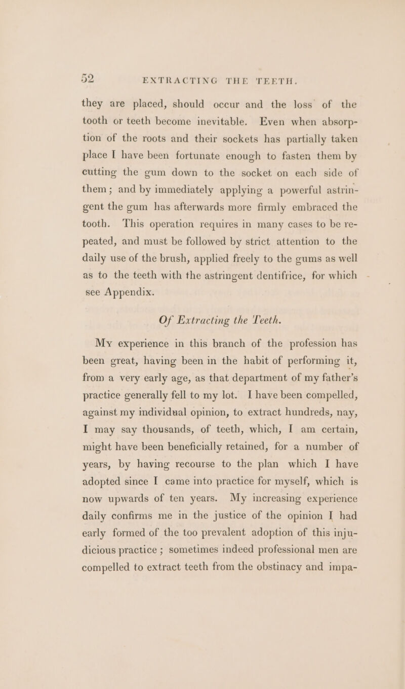 2 EXTRACTING THE TEETH. they are placed, should occur and the loss of the tooth or teeth become inevitable. Even when absorp- tion of the roots and their sockets has partially taken place I have been fortunate enough to fasten them by cutting the gum down to the socket on each side of them ; and by immediately applying a powerful astrin- gent the gum has afterwards more firmly embraced the tooth. This operation requires in many cases to be re- peated, and must be followed by strict attention to the daily use of the brush, applied freely to the gums as well as to the teeth with the astringent dentifrice, for which see Appendix. Of Extracting the Teeth. My experience in this branch of the profession has been great, having been in the habit of performing it, from a very early age, as that department of my father’s practice generally fell to my lot. I have been compelled, against my individual opinion, to extract hundreds, nay, I may say thousands, of teeth, which, I am certain, might have been beneficially retained, for a number of years, by having recourse to the plan which I have adopted since I came into practice for myself, which is now upwards of ten years. My increasing experience daily confirms me in the justice of the opinion I had early formed of the too prevalent adoption of this inju- dicious practice ; sometimes indeed professional men are compelled to extract teeth from the obstinacy and impa-