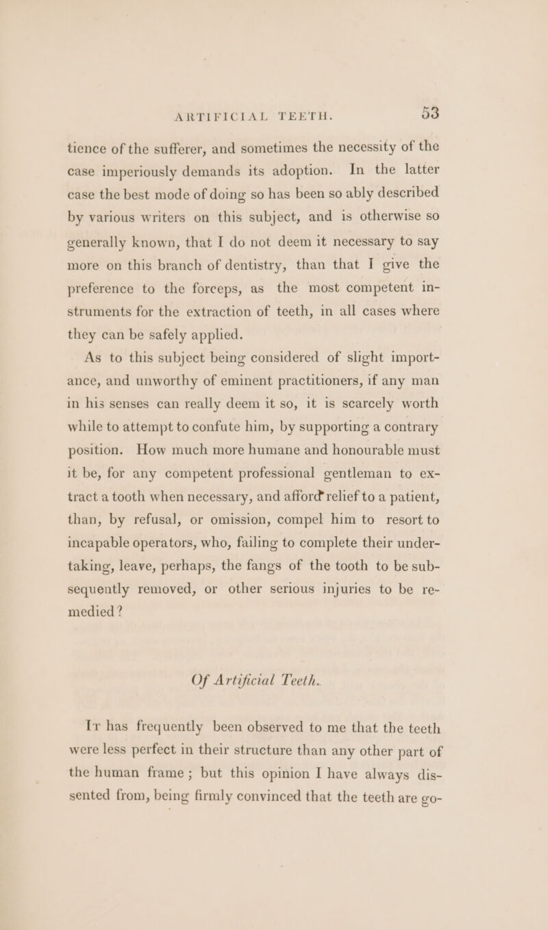 tience of the sufferer, and sometimes the necessity of the case imperiously demands its adoption. In the latter case the best mode of doing so has been so ably described by various writers on this subject, and is otherwise so generally known, that I do not deem it necessary to say more on this branch of dentistry, than that I give the preference to the forceps, as the most competent in- struments for the extraction of teeth, in all cases where they can be safely applied. As to this subject being considered of slight import- ance, and unworthy of eminent practitioners, if any man in his senses can really deem it so, it is scarcely worth while to attempt to confute him, by supporting a contrary position. How much more humane and honourable must it be, for any competent professional gentleman to ex- tract a tooth when necessary, and afford relief to a patient, than, by refusal, or omission, compel him to resort to incapable operators, who, failing to complete their under- taking, leave, perhaps, the fangs of the tooth to be sub- sequently removed, or other serious injuries to be re- medied ? Of Artificial Teeth. Ir has frequently been observed to me that the teeth were less perfect in their structure than any other part of the human frame ; but this opinion I have always dis- sented from, being firmly convinced that the teeth are go-