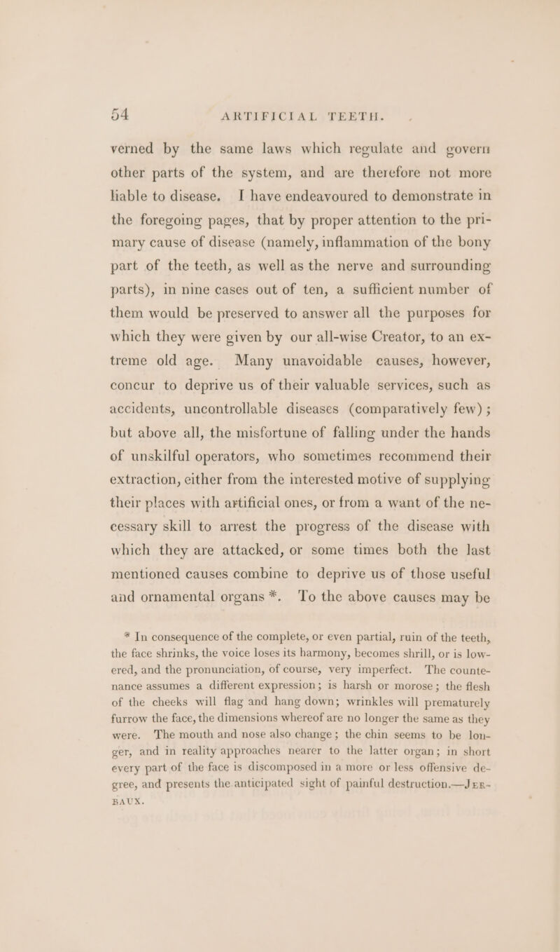 verned by the same laws which regulate and govern other parts of the system, and are therefore not more liable to disease. I have endeavoured to demonstrate in the foregoing pages, that by proper attention to the pri- mary cause of disease (namely, inflammation of the bony part of the teeth, as well as the nerve and surrounding parts), mn nine cases out of ten, a sufficient number of them would be preserved to answer all the purposes for which they were given by our all-wise Creator, to an ex- treme old age. Many unavoidable causes, however, concur to deprive us of their valuable services, such as accidents, uncontrollable diseases (comparatively few) ; but above all, the misfortune of falling under the hands of unskilful operators, who sometimes recommend their extraction, either from the interested motive of supplying their places with artificial ones, or from a want of the ne- cessary skill to arrest the progress of the disease with which they are attacked, or some times both the last mentioned causes combine to deprive us of those useful and ornamental organs *. ‘To the above causes may be * In consequence of the complete, or even partial, ruin of the teeth, the face shrinks, the voice loses its harmony, becomes shrill, or is low- ered, and the pronunciation, of course, very imperfect. The counte- nance assumes a different expression; is harsh or morose; the flesh of the cheeks will flag and hang down; wrinkles will prematurely furrow the face, the dimensions whereof are no longer the same as they were. The mouth and nose also change; the chin seems to be lon- ger, and in reality approaches nearer to the latter organ; in short every part of the face is discomposed in a more or less offensive de- gree, and presents the anticipated sight of painful destruction —Jrn- BAUX.