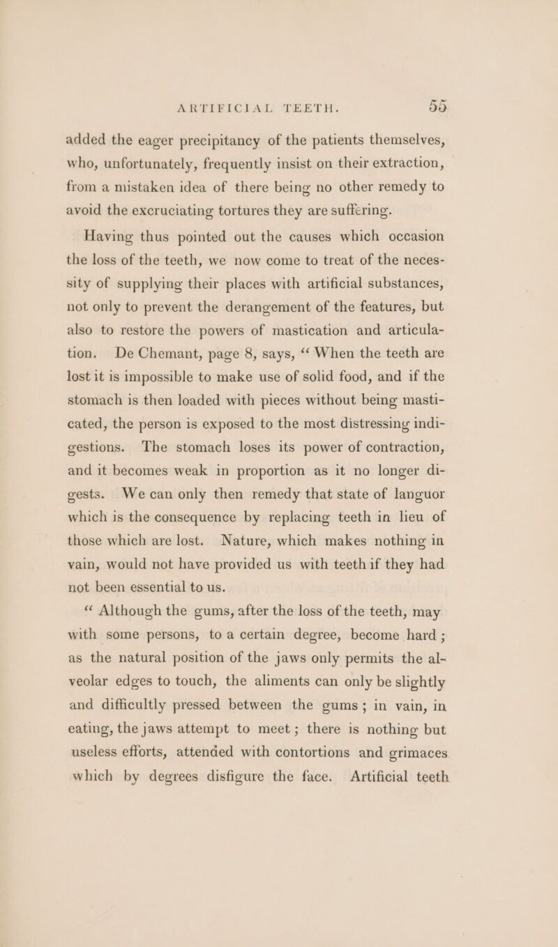 added the eager precipitancy of the patients themselves, who, unfortunately, frequently insist on their extraction, from a mistaken idea of there being no other remedy to avoid the excruciating tortures they are suffering. Having thus pointed out the causes which occasion the loss of the teeth, we now come to treat of the neces- sity of supplying their places with artificial substances, not only to prevent the derangement of the features, but also to restore the powers of mastication and articula- tion. De Chemant, page 8, says, ‘‘ When the teeth are lost it is impossible to make use of solid food, and if the stomach is then loaded with pieces without being masti- cated, the person is exposed to the most distressing indi- gestions. The stomach loses its power of contraction, and it becomes weak in proportion as it no longer di- gests. Wecan only then remedy that state of languor which is the consequence by replacing teeth in lieu of those which are lost. Nature, which makes nothing in vain, would not have provided us with teeth if they had not been essential to us. “ Although the gums, after the loss of the teeth, may with some persons, to a certain degree, become hard ; as the natural position of the jaws only permits the al- veolar edges to touch, the aliments can only be slightly and difficultly pressed between the gums; in vain, in eating, the jaws attempt to meet; there is nothing but useless efforts, attended with contortions and grimaces which by degrees disfigure the face. Artificial teeth