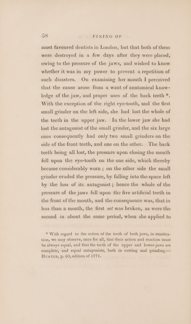 most favoured dentists in London, but that both of them were destroyed in a few days after they were placed, owing to the pressure of the jaws, and wished to know whether it was in my power to prevent a repetition of such disasters. On examining her mouth I perceived that the cause arose from a want of anatomical know- ledge of the jaw, and proper uses of the back teeth *. With the exception of the right eye-tooth, and the first small grinder on the left side, she had lost the whole of the teeth in the upper jaw. In the lower jaw she had lost the antagonist of the small grinder, and the six large ones consequently had only two small grinders on the side of the front teeth, and one on the other. The back teeth being all Jost, the pressure upon closing the mouth fell upon the eye-tooth on the one side, which thereby became considerably worn ; on the other side the small erinder evaded the pressure, by falling into the space left by the loss of ite antagonist; hence the whole of the pressure of the jaws fell upon the five artificial teeth in the front of the mouth, and the consequence was, that in less than a month, the first sef was broken, as were the second in about the same period, when she applied to * With regard to the action of the teeth of both jaws, in mastica- tion, we may observe, once for all, that their action and reaction must be always equal, and that the teeth of the upper and lower-jaws are complete, and equal antagonists, both in cutting and grinding. Hunter, p. 69, edition of 1771.