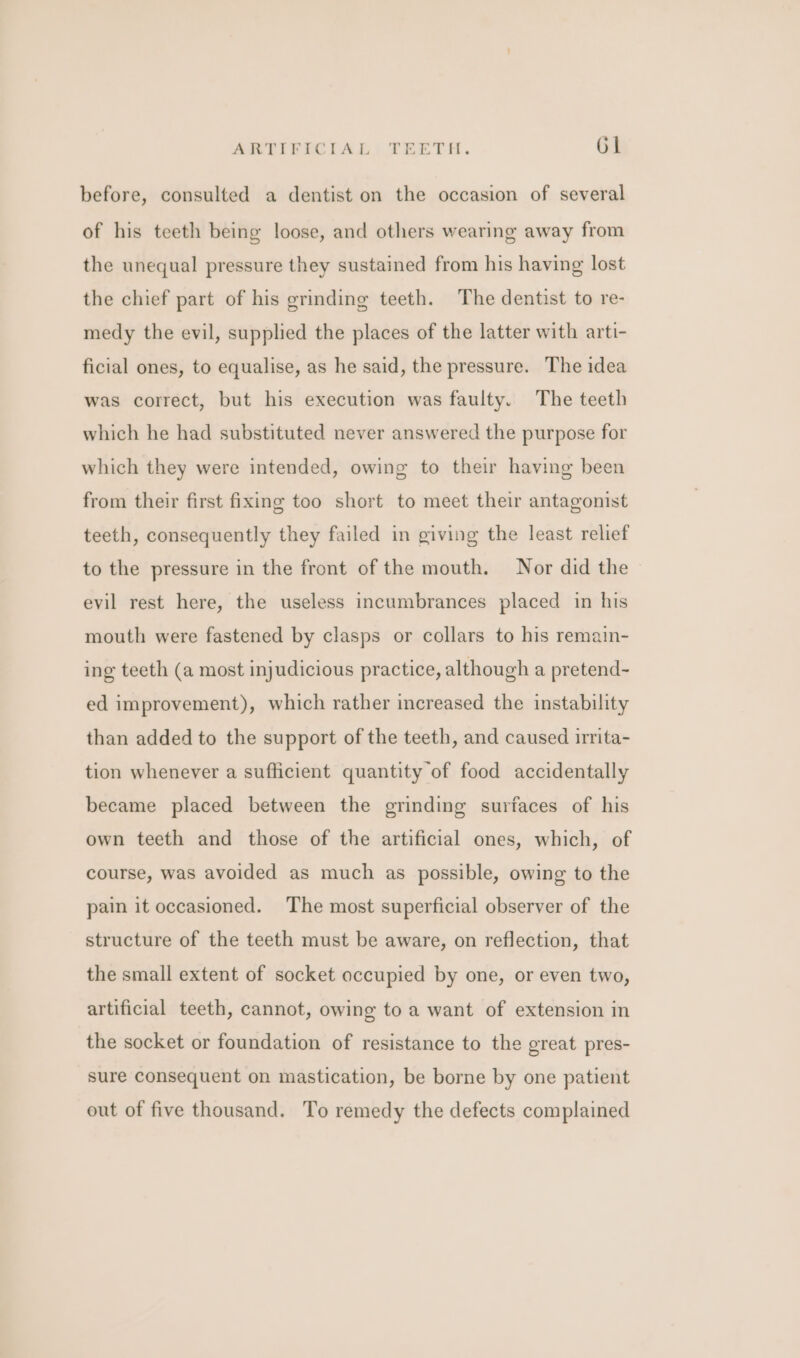 before, consulted a dentist on the occasion of several of his teeth being loose, and others wearing away from the unequal pressure they sustained from his having lost the chief part of his grinding teeth. The dentist to re- medy the evil, supplied the places of the latter with arti- ficial ones, to equalise, as he said, the pressure. The idea was correct, but his execution was faulty. The teeth which he had substituted never answered the purpose for which they were intended, owing to their having been from their first fixing too short to meet their antagonist teeth, consequently they failed in giving the least relief to the pressure in the front of the mouth. Nor did the evil rest here, the useless incumbrances placed in his mouth were fastened by clasps or collars to his remain- ing teeth (a most injudicious practice, although a pretend- ed improvement), which rather increased the instability than added to the support of the teeth, and caused irrita- tion whenever a sufficient quantity of food accidentally became placed between the grinding surfaces of his own teeth and those of the artificial ones, which, of course, was avoided as much as possible, owing to the pain it occasioned. The most superficial observer of the structure of the teeth must be aware, on reflection, that the small extent of socket occupied by one, or even two, artificial teeth, cannot, owing to a want of extension in the socket or foundation of resistance to the great pres- sure consequent on mastication, be borne by one patient out of five thousand. To remedy the defects complained