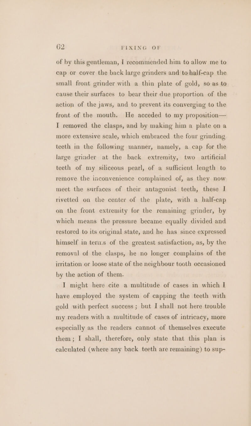 of by this gentleman, 1 recommended him to allow me to cap or cover the back large grinders and tohalf-cap the small front grinder with a thin plate of gold, so-as to cause their surfaces to bear their due proportion of the action of the jaws, and to prevent its converging to the front of the mouth. He acceded to my proposition— I removed the clasps, and by making him a plate on a more extensive scale, which embraced the four grinding teeth in the following manner, namely, a cap for the large grinder at the back extremity, two artificial teeth of my siliceous pearl, of a sufficient length to remove the inconvenience complained of, as they now meet the surfaces of their antagonist teeth, these | rivetted on the center of the plate, with a half-cap on the front extremity for the remaining grinder, by which means the pressure became equally divided and restored to its original state, and he has since expressed himself in terms of the greatest satisfaction, as, by the removal of the clasps, he no longer complains of the irritation or loose state of the neighbour tooth occasioned by the action of them. I might here cite a multitude of cases in which | have employed the system of capping the teeth with gold with perfect success ; but I shall not here trouble my readers with a multitude of cases of intricacy, more especially as the readers cannot of themselves execute them; I shall, therefore, only state that this plan is calculated (where any back teeth are remaining) to sup-