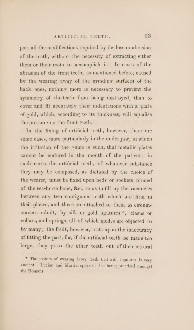 port all the modifications required by the loss or abrasion of the teeth, without the necessity of extracting either them or their roots to accomplish it. In cases of the abrasion of the front teeth, as mentioned before, caused by the wearing away of the grinding surfaces of the back ones, nothing more is necessary to prevent the symmetry of the teeth from being destroyed, than to cover and fit accurately their indentations with a plate of gold, which, according to its thickness, will equalise the pressure on the front teeth. In the fixing of artificial teeth, however, there are some cases, more particularly in the under jaw, in which the irritation of the gums is such, that metallic plates cannot be endured in the mouth of the patient; in such cases the artificial teeth, of whatever substance they may be composed, as dictated by the choice of the wearer, must be fixed upon beds or sockets formed of the sea-horse bone, Xc., so as to fill up the vacancies between any two contiguous teeth which are firm in their places, and these are attached to them as circum- stances admit, by silk or gold ligatures *, clasps or collars, and springs, all of which modes are objected to by many; the fault, however, rests upon the inaccuracy of fitting the part, for, if the artificial teeth be made too large, they press the other teeth out of their natural * The custom of wearing ivory teeth tied with ligatures, is very ancient. Lucian and Martial speak of it as being practised amongst the Romans.