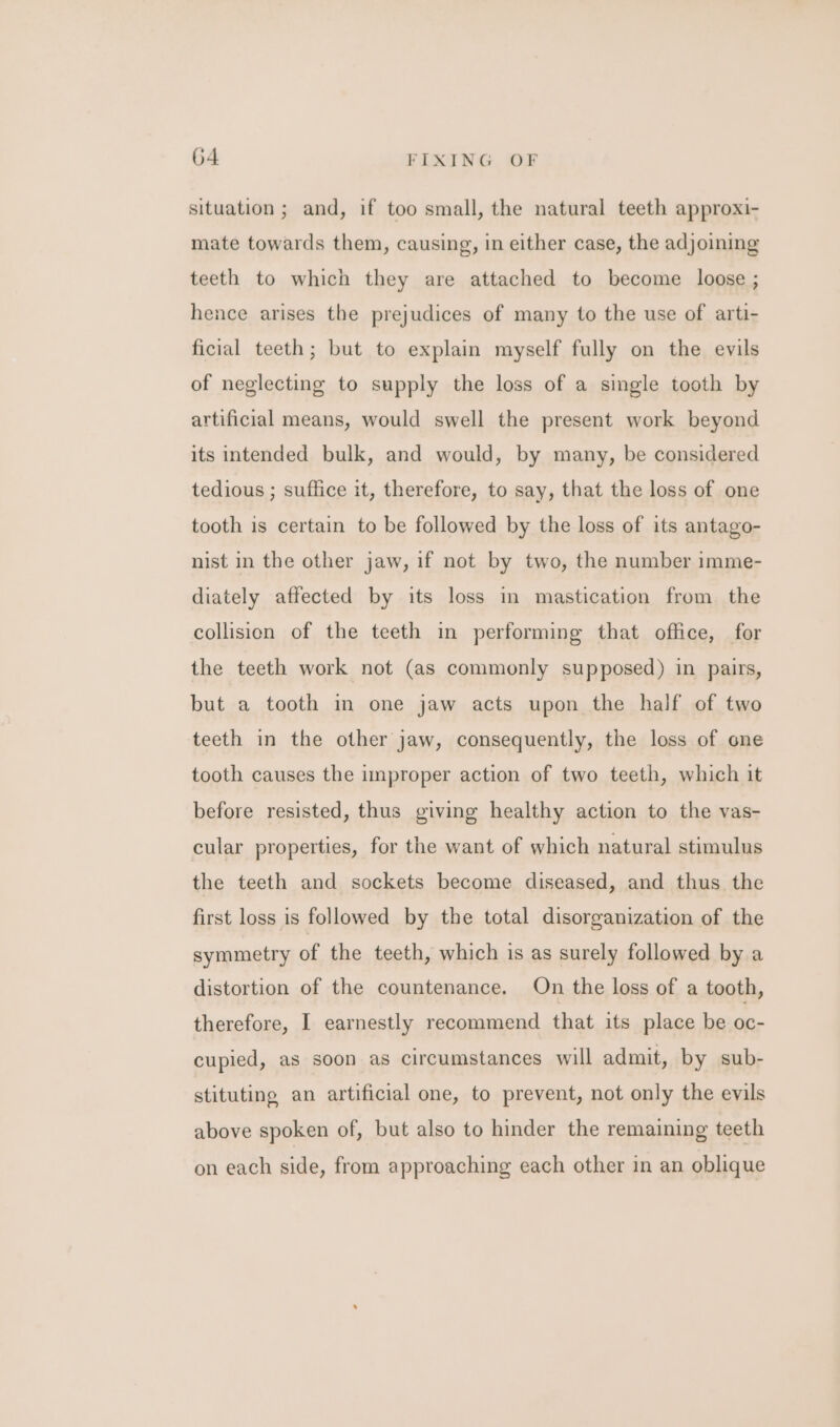 situation ; and, if too small, the natural teeth approxi- mate towards them, causing, in either case, the adjoining teeth to which they are attached to become loose ; hence arises the prejudices of many to the use of arti- ficial teeth; but to explain myself fully on the evils of neglecting to supply the loss of a single tooth by artificial means, would swell the present work beyond its intended bulk, and would, by many, be considered tedious ; suffice it, therefore, to say, that the loss of one tooth is certain to be followed by the loss of its antago- nist in the other jaw, if not by two, the number imme- diately affected by its loss in mastication from the collision of the teeth in performing that office, for the teeth work not (as commonly supposed) in pairs, but a tooth in one jaw acts upon the half of two teeth in the other jaw, consequently, the loss of one tooth causes the improper action of two teeth, which it before resisted, thus giving healthy action to the vas- cular properties, for the want of which natural stimulus the teeth and sockets become diseased, and thus the first loss is followed by the total disorganization of the symmetry of the teeth, which is as surely followed by a distortion of the countenance. On the loss of a tooth, therefore, I earnestly recommend that its place be oc- cupied, as soon as circumstances will admit, by sub- stituting an artificial one, to prevent, not only the evils above spoken of, but also to hinder the remaining teeth on each side, from approaching each other in an oblique