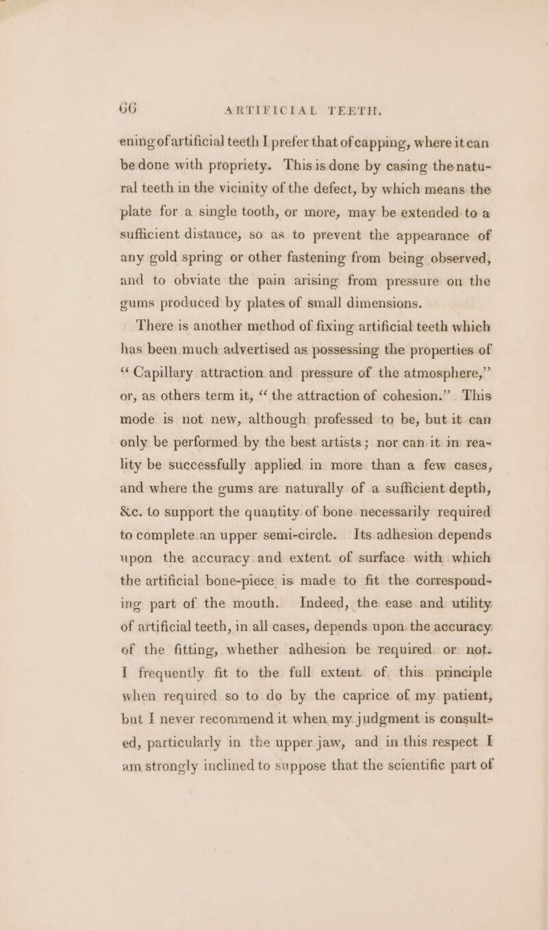 ening ofartificial teeth I prefer that of capping, where it can be done with propriety. Thisisdone by casing thenatu- ral teeth in the vicinity of the defect, by which means the plate for a single tooth, or more, may be extended to a sufficient distance, so as to prevent the appearance of any gold spring or other fastening from being observed, and to obviate the pain arising from pressure on the gums produced by plates of small dimensions. There is another method of fixing artificial teeth which has been much advertised as possessing the properties of “Capillary attraction and pressure of the atmosphere,” or, as others term it, “‘ the attraction of cohesion.” This mode is not new, although professed to be, but it can only be performed by the best artists; nor can it in rea- lity be successfully applied in more than a few cases, and where the gums are naturally of a sufficient depth, &amp;c. to support the quantity of bone. necessarily required to complete. an upper semi-circle. Its adhesion depends upon the accuracy and extent. of surface. with which the artificial bone-piece is made to fit the correspond- ing part of the mouth. Indeed, the ease and utility of artificial teeth, in all cases, depends upon. the accuracy. of the fitting, whether adhesion be required. or not. I frequently fit to the full extent of, this principle when required so to do by the caprice. of my patient, but I never recommend it when my judgment is consult- ed, particularly in the upper jaw, and in this respect am strongly inclined to suppose that the scientific part of