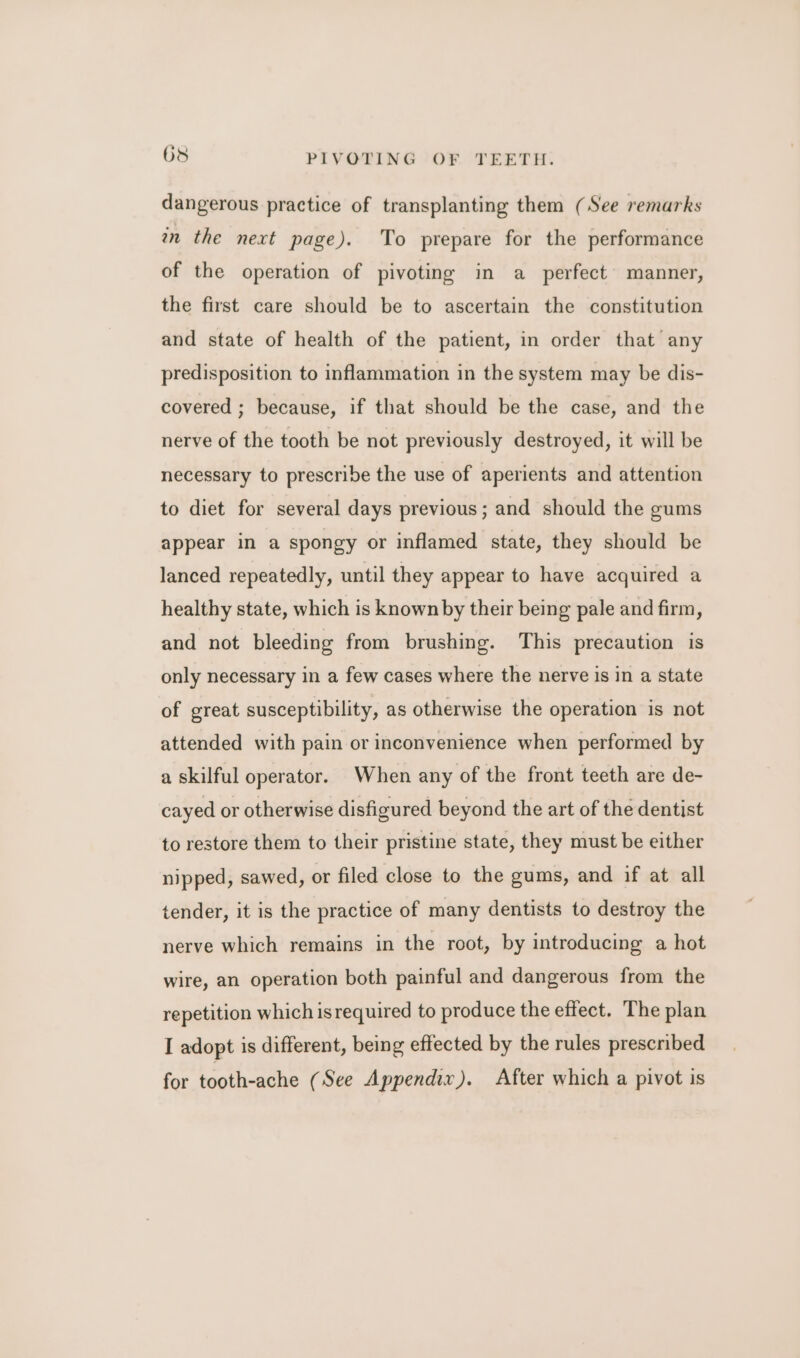 dangerous practice of transplanting them (See remarks wn the next page). To prepare for the performance of the operation of pivoting in a_ perfect’ manner, the first care should be to ascertain the constitution and state of health of the patient, in order that any predisposition to inflammation in the system may be dis- covered ; because, if that should be the case, and the nerve of the tooth be not previously destroyed, it will be necessary to prescribe the use of aperients and attention to diet for several days previous; and should the gums appear in a spongy or inflamed state, they should be lanced repeatedly, until they appear to have acquired a healthy state, which is known by their being pale and firm, and not bleeding from brushing. This precaution is only necessary in a few cases where the nerve is in a state of great susceptibility, as otherwise the operation is not attended with pain or inconvenience when performed by a skilful operator. When any of the front teeth are de- cayed or otherwise disfigured beyond the art of the dentist to restore them to their pristine state, they must be either nipped, sawed, or filed close to the gums, and if at all tender, it is the practice of many dentists to destroy the nerve which remains in the root, by introducing a hot wire, an operation both painful and dangerous from the repetition which is required to produce the effect. The plan I adopt is different, being effected by the rules prescribed for tooth-ache (See Appendix). After which a pivot is