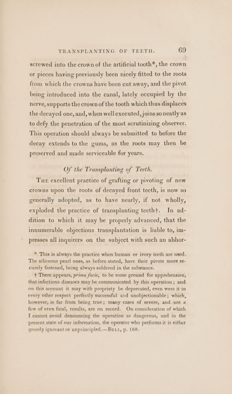 screwed into the crown of the artificial tooth*, the crown or pieces having previously been nicely fitted to the roots from which the crowns have been cut away, and the pivot being introduced into the canal, lately occupied by the nerve, supports the crown of the tooth which thus displaces the decayed one, and, when well executed, joins so neatly as to defy the penetration of the most scrutinizing observer. This operation should always be submitted to before the decay extends to the gums, as the roots may then be preserved and made serviceable for years. Of the Transplanting of Teeth. Tue excellent practice of grafting or pivoting of new crowns upon the roots of decayed front teeth, is now so generally adopted, as to have nearly, if not wholly, exploded the practice of transplanting teeth+. In ad- dition to which it may be properly advanced, that the innumerable objections transplantation is lable to, im- presses all inquirers on the subject with such an abhor- * This is always the practice when human or ivory teeth are used. The siliceous pearl ones, as before stated, have their pivots more se- curely fastened, being always soldered in the substance. + There appears, prima facie, to be some ground for apprehension, that infectious diseases may be communicated by this operation; and on this account it may with propriety be deprecated, even were it in every other respect perfectly successful and unobjectionable ; which, however, is far from being true; many cases of severe, and-not a few of even fatal, results, are on record. On consideration of which I cannot avoid denouncing the operation as dangerous, and in the present state of our information, the operator who performs it is either grossly ignorant or unprincipled.—BeE tt, p. 168.