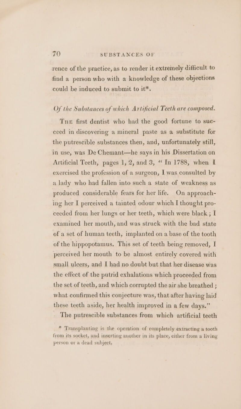 rence of the practice, as to render it extremely difficult to find a person who with a knowledge of these objections could be induced to submit to it*. Of the Substances of which Artificial Teeth are composed. Tue first dentist who had the good fortune to sue- ceed in discovering a mineral paste as a substitute for the putrescible substances then, and, unfortunately still, in use, was De Chemant—he says in his Dissertation on Artificial Teeth, pages 1, 2, and 3, “‘ In 1788, when I exercised the profession of a surgeon, I was consulted by a lady who had fallen into such a state of weakness as produced considerable fears for her life. On approach- ing her I perceived a tainted odour which I thought pro- ceeded from her lungs or her teeth, which were black ; I examined her mouth, and was struck with the bad state of a set of human teeth, implanted on a base of the tooth of the hippopotamus. This set of teeth being removed, I perceived her mouth to be almost entirely covered with small ulcers, and I had no doubt but that her disease was the effect of the putrid exhalations which proceeded from the set of teeth, and which corrupted the air she breathed ; what confirmed this conjecture was, that after having laid these teeth aside, her health improved in a few days.” The putrescible substances from which artificial teeth * Transplanting is the operation of completely extracting a tooth from its socket, and inserting auother in its place, either from a living person or a dead subject,