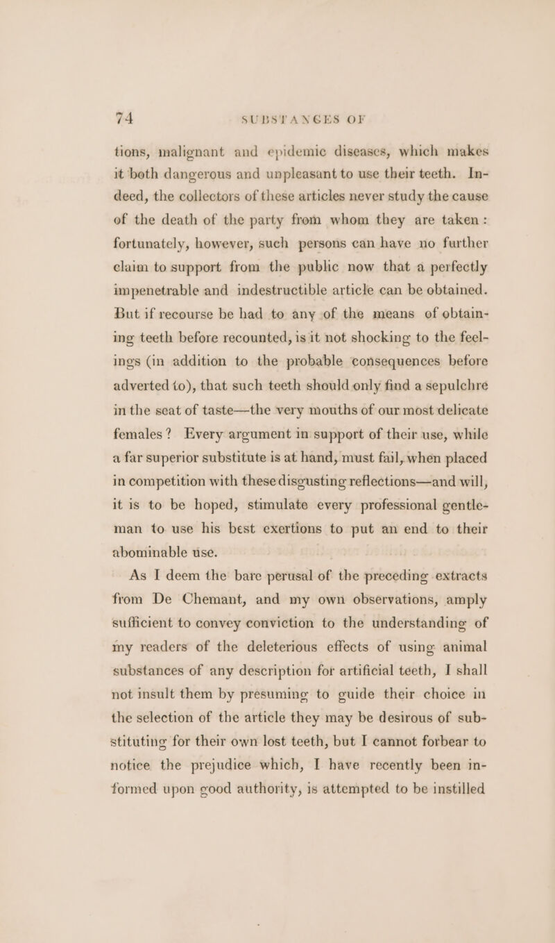 tions, malignant and epidemic diseases, which makes it beth dangerous and unpleasant to use their teeth. In- deed, the collectors of these articles never study the cause of the death of the party from whom they are taken : fortunately, however, such persons can have no further claim to support from the public now that a perfectly impenetrable and indestructible article can be obtained. But if recourse be had to any of the means of obtain- ing teeth before recounted, is it not shocking to the feel- ings (in addition to the probable consequences before adverted to), that such teeth should only find a sepulchre in the seat of taste—the very mouths of our most delicate females? Every argument in support of their use, while a far superior substitute is at hand, must fail, when placed in competition with these disgusting reflections—and will, it is to be hoped, stimulate every professional gentle- man to use his best exertions to put an end to their abominable use. As I deem the bare perusal of the preceding extracts from De Chemant, and my own observations, amply sufficient to convey conviction to the understanding of my readers of the deleterious effects of using animal substances of any description for artificial teeth, I shall not insult them by presumine to guide their choice in the selection of the article they may be desirous of sub- stituting for their own lost teeth, but I cannot forbear to notice the prejudice which, I have recently been in- formed upon good authority, is attempted to be instilled