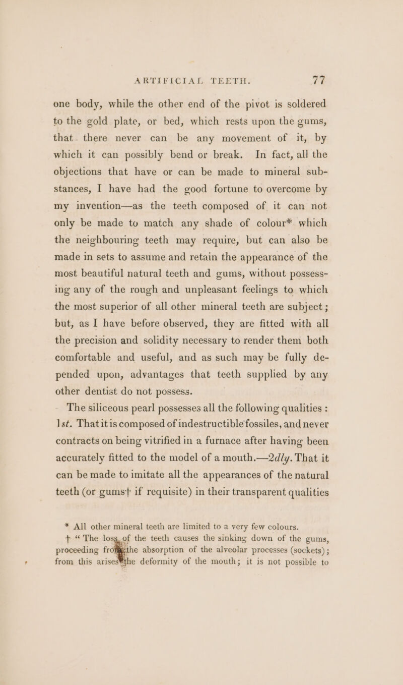 one body, while the other end of the pivot is soldered to the gold plate, or bed, which rests upon the gums, that. there never can be any movement of it, by which it can possibly bend or break. In fact, all the objections that have or can be made to mineral sub- stances, I have had the good fortune to overcome by my invention—as the teeth composed of it can not only be made tu match any shade of colour* which the neighbouring teeth may require, but can also be made in sets to assume and retain the appearance of the most beautiful natural teeth and gums, without possess- ing any of the rough and unpleasant feelings to which the most superior of all other mineral teeth are subject ; but, as I have before observed, they are fitted with all the precision and solidity necessary to render them both comfortable and useful, and as such may be fully de- pended upon, advantages that teeth supplied by any other dentist do not possess. The siliceous pearl possesses all the following qualities : Ist. Thatitis composed of indestructible fossiles, and never contracts on being vitrified in a furnace after having been accurately fitted to the model of a mouth.—2dly. That it can be made to imitate all the appearances of the natural teeth (or gums} if requisite) in their transparent qualities * All other mineral teeth are limited to a very few colours. + “The loss. of the teeth causes the sinking down of the gums, proceeding all absorption of the alveolar processes (sockets) ; from this arises®the deformity of the mouth; it is not possible to