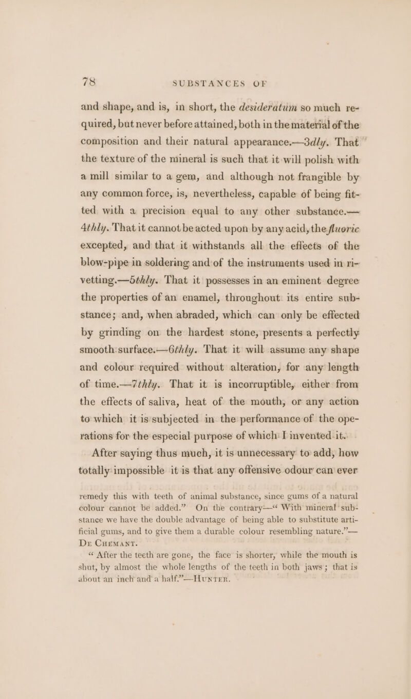 and shape, and is, in short, the desideratum so much re- quired, but never before attained, both in the material of the composition and their natural appearance.—3dly, That — the texture of the mineral is such that it will polish with a mill similar to a gem, and although not frangible by any common force, is, nevertheless, capable of being fit- ted with a precision equal to any other substance.— 4thly. That it cannot be acted upon by any acid, the fluorite excepted, and that it withstands all the effects of the blow-pipe in soldering and of the instruments used in ri- vetting.—5thly. That it possesses in an eminent degree the properties of an enamel, throughout its entire sub- stance; and, when abraded, which can only be effected by grinding on the hardest stone, presents a perfectly smooth: surface.—6thly. That it will assume any shape and colour required without alteration, for any length of time.—7thly. That it is incorruptible, either from the effects of saliva, heat of the mouth, or any action to which it is subjected in the performance of the ope- rations for the especial purpose of which: f vented. it.. After saying thus much, it is unnecessary to add, how totally impossible it is that any offensive odour can ever remedy this with teeth of animal substance, since gums of a natural colour caunot be added.” On the contrary—‘‘ With mineral’ sub- stance we have the double advantage of being able to substitute arti- ficial gums, and to give them a durable colour resembling nature.”— Der CremantT. “&lt; After the teeth are gone, the face is shorter, while the mouth is shut, by almost the whole lengths of the teeth in both jaws; that is about an inch and a half”’—Hunrer.