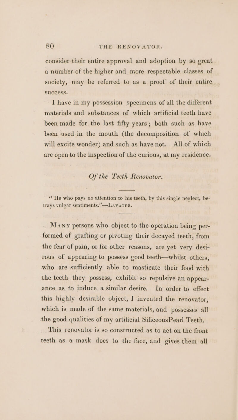 consider their entire approval and adoption by so great a number of the higher and more respectable classes of society, may be referred to as a proof of their entire success. I have in my possession specimens of all the different materials and substances of which artificial teeth have been made for the last fifty years; both such as have been used in the mouth (the decomposition of which will excite wonder) and such as have not. All of which are open to the inspection of the curious, at my residence. Of the Teeth Renovator. “ He who pays no attention to his teeth, by this single neglect, be- trays vulgar sentiments.” —LavaTeEr. Many persons who object to the operation being per- formed of grafting or pivoting their decayed teeth, from the fear of pain, or for other reasons, are yet very desi- rous of appearing to possess good teeth—whilst others, who are sufficiently able to masticate their food with the teeth they possess, exhibit so repulsive an appear- ance as to induce a similar desire. In order to effect this highly desirable object, I invented the renovator, which is made of the same materials, and possesses all the good qualities of my artificial SiliceousPearl Teeth. This renovator is so constructed as to act on the front teeth as a mask does to the face, and gives them all