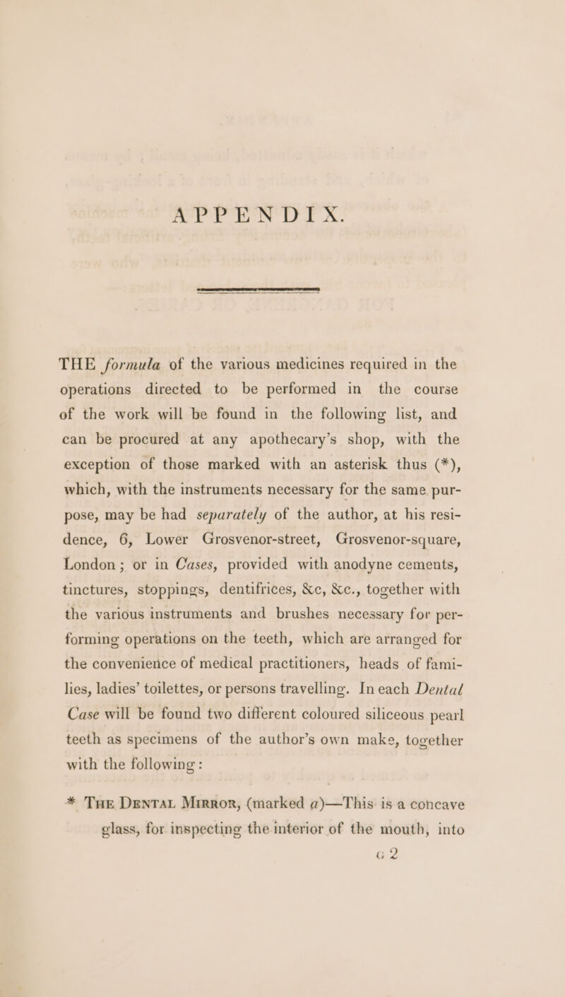 APPENDIX. THE formula of the various medicines required in the operations directed to be performed in the course of the work will be found in the following list, and can be procured at any apothecary’s shop, with the exception of those marked with an asterisk thus (*), which, with the instruments necessary for the same. pur- pose, may be had separately of the author, at his resi- dence, 6, Lower Grosvenor-street, Grosvenor-square, London ; or in Cases, provided with anodyne cements, tinctures, stoppings, dentifrices, Xc, Xc., together with the various instruments and brushes necessary for per- forming operations on the teeth, which are arranged for the convenience of medical practitioners, heads of fami- lies, ladies’ toilettes, or persons travelling. In each Dental Case will be found two different coloured siliceous pearl teeth as specimens of the author’s own make, together with the following : * Tur DentTaL Mirror, (marked a)—This. is a concave glass, for inspecting the interior of the mouth, into G2